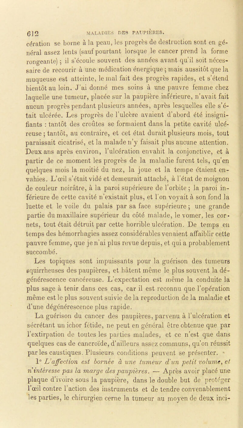 (312 MALADIH-S DES PAIümÈUES. cération se borne à la peau, les progrès de destruction sont en gé- néral assez lents (sauf pourtant lorsque le cancer prend la forme rongeante) 5 il s’écoule souvent des années avant qu’il soit néces- saire de recourir à une médication énergique ; mais aussitôt que la muqueuse est atteinte, le mal fait des progrès rapides, et s’étend bientôt au loin. J’ai donné mes soins à une pauvre femme chez laquelle une tumeur, placée sur la paupière inférieure, n’avait fait aucun progrès pendant plusieurs années, après lesquelles elle s’é- tait ulcérée. Les progrès de l’ulcère avaient d’abord été insigni- fiants : tantôt des croûtes se formaient dans la petite cavité ulcé- reuse ; tantôt, au contraire, et cet état durait plusieurs mois, tout paraissait cicatrisé, et la malade n’y faisait plus aucune attention. Deux ans après environ, l’ulcération envahit la conjonctive, et à partir de ce moment les progrès de la maladie furent tels, qu’en quelques mois la moitié du nez, la joue et la tempe étaient en- vahies. L’œil s’était vidé et demeurait attaché, à l’éiat de moignon de couleur noirâtre, à la paroi supérieure de l’orbite ; la paroi in- férieure de cette cavité n’existait plus, et l’on voyait à son fond la luette et le voile du palais par sa face supérieure 3 une grande partie du maxillaire supérieur du côté malade, le vomer, les cor- nets, tout était détruit par cette horrible ulcération. De temps en temps des hémorrhagies assez considérables venaient affaiblir cette pauvre femme, que je n’ai plus revue depuis, et qui a probablement succombé. Les topiques sont impuissants pour la guérison des tumeurs squirrheuses des paupières, et bâtent même le plus souvent la dé- générescence cancéreuse. L’expectation est même la conduite la plus sage à tenir dans ces cas, car il est reconnu que l’opération même est le plus souvent suivie de la reproduction de la maladie et d’une dégénérescence plus rapide. La guérison du cancer des paupières, parvenu à l’ulcération et sécrétant un ichor fétide, ne peut en général être obtenue que par l’extirpation de toutes les parties malades, et ce n’est que dans quelques cas de cancroïde, d’ailleurs assez communs, qu’on réussit par les caustiques. Plusieurs conditions peuvent se présenter. * 1° L’affection eut bornée à une tumeur d'un petit volume, et n intéresse pas la marge des paupières. — Après avoir placé une plaque d’ivoire sous la paupière, dans le double but de protéger l’œil contre l’action des instruments et de tendre convenablement les parties, le chirurgien cerne la tumeur au moyen de deux inci-