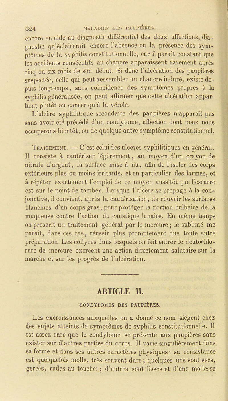 G24 MAI.AD1KR JJES PAU‘lKnF.3. encore en aide au diagnostic différentiel des deux affections, dia- gnostic qu’éclairerait encore l’absence ou la présence des sym- ptômes de la syphilis constitutionnelle, car il paraît constant que les accidents consécutifs au chancre apparaissent rarement après cinq ou six mois de son début. Si donc l’ulcération des paupières suspectée, celle qui peut ressembler au chancre induré, existe de- puis longtemps, sans coïncidence des symptômes propres à la syphilis généralisée, on peut affirmer que cette ulcération appar- tient plutôt au cancer qu’à la vérole. L’ulcère syphilitique secondaire des paupières n’apparaît pas sans avoir été précédé d’un condylome, affection dont nous nous occuperons bientôt, ou de quelque autre symptôme constitutionnel. Traitement. — C’est celui des ulcères syphilitiques en général. Il consiste à cautériser légèrement, au moyen d’un crayon de nitrate d’argent, la surface mise à nu, afin de l’isoler des corps extérieurs plus ou moins irritants, et en particulier des larmes, et à répéter exactement l’emploi de ce moyen aussitôt que l’escarre est sur le point de tomber. Lorsque l’ulcère se propage à la con- jonctive, il convient, après la cautérisation, de couvrir les surfaces blanchies d’un corps gras, pour protéger la portion bulbaire de la muqueuse contre l’action du caustique lunaire. En même temps on prescrit un traitement général par le mercure ; le sublimé me paraît, dans ces cas, réussir plus promptement que toute autre préparation. Les collyres dans lesquels on fait entrer le deutochlo- rure de mercure exercent une action directement salutaire sur la marche et sur les progrès de l’ulcération. ARTICLE II. CONDYLOMES DES PAUPIÈRES. Les excroissances auxquelles on a donné ce nom siègent chez des sujets atteints de symptômes de syphilis constitutionnelle. Il est assez rare que le condylome se présente aux paupières sans exister sur d’autres parties du corps. Il varie singulièrement dans sa forme et dans ses autres caractères physiques •. sa consistance est quelquefois molle, très souvent dure ; quelques uns sont secs, gercés, rudes au toucher; d’autres sont lisses et d’une mollesse