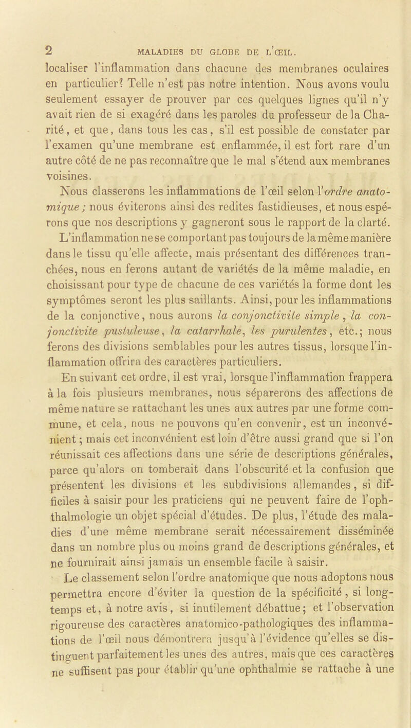 localiser l’inflammation dans chacune des membranes oculaires en particulier? Telle n’est pas notre intention. Nous avons voulu seulement essayer de prouver par ces quelques lignes qu’il n’y avait rien de si exagéré dans les paroles du professeur de la Cha- rité , et que, dans tous les cas, s’il est possible de constater par l’examen qu’une membrane est enflammée, il est fort rare d’un autre côté de ne pas reconnaître que le mal s’'étend aux membranes voisines. Nous classerons les inflammations de l’œil selon Y ordre anato- mique ; nous éviterons ainsi des redites fastidieuses, et nous espé- rons que nos descriptions y gagneront sous le rapport de la clarté. L’inflammation ne se comportant pas toujours de la même manière dans le tissu qu’elle affecte, mais présentant des différences tran- chées, nous en ferons autant de variétés de la même maladie, en choisissant pour type de chacune de ces variétés la forme dont les symptômes seront les plus saillants. Ainsi, pour les inflammations de la conjonctive, nous aurons la conjonciiviLe simple , la con- jonctivite pustuleuse^ la catarrhale, les purulentes, etc.; nous ferons des divisions semblables pour les autres tissus, lorsque l’in- flammation offrira des caractères particuliers. En suivant cet ordre, il est vrai, lorsque l’inflammation frappera à la fois plusieurs membranes, nous séparerons des affections de même nature se rattachant les unes aux autres par une forme com- mune, et cela, nous ne pouvons qu’en convenir, est un inconvé- nient ; mais cet inconvénient est loin d’être aussi grand que si l’on réunissait ces affections dans une série de descriptions générales, parce qu’alors on tomberait dans l’obscurité et la confusion que présentent les divisions et les subdivisions allemandes, si dif- ficiles à saisir pour les praticiens qui ne peuvent faire de l’oph- thalmologie un objet spécial d’études. De plus, l’étude des mala- dies d’une même membrane serait nécessairement disséminée dans un nombre plus ou moins grand de descriptions générales, et ne fournirait ainsi jamais un ensemble facile à saisir. Le classement selon l’ordre anatomique que nous adoptons nous permettra encore d’éviter la question de la spécificité, si long- temps et, à notre avis, si inutilement débattue; et l’observation rigoureuse des caractères anatomico-pathologiques des inflamma- tions de l’œil nous démontrera jusqu’à l’évidence qu’elles se dis- tinguent parfaitement les unes des autres, mais que ces caractères ne suffisent pas pour établir qu’une ophthalmie se rattache à une