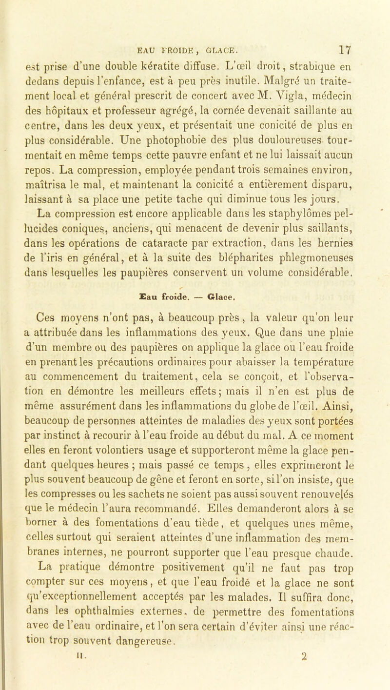 est prise d’une double kératite diffuse. L’œil droit, strabique en dedans depuis l’enfance, est à peu près inutile. Malgré un traite- ment local et général prescrit de concert avec M. Vigla, médecin des hôpitaux et professeur agrégé, la cornée devenait saillante au centre, dans les deux yeux, et présentait une conicité de plus en plus considérable. Une photophobie des plus douloureuses tour- mentait en même temps cette pauvre enfant et ne lui laissait aucun repos. La compression, employée pendant trois semaines environ, maîtrisa le mal, et maintenant la conicité a entièrement disparu, laissant à sa place une petite tache qui diminue tous les jours. La compression est encore applicable dans les staphylômes pel- lucides coniques, anciens, qui menacent de devenir plus saillants, dans les opérations de cataracte par extraction, dans les hernies de l’iris en général, et à la suite des blépharites phlegmoneuses dans lesquelles les paupières conservent un volume considérable. Eau froide. — Glace. Ces moyens n’ont pas, à beaucoup près, la valeur qu’on leur a attribuée dans les inflammations des yeux. Que dans une plaie d’un membre ou des paupières on applique la glace ou l’eau froide en prenant les précautions ordinaires pour abaisser la température au commencement du traitement, cela se conçoit, et l’observa- tion en démontre les meilleurs effets; mais il n’en est plus de même assurément dans les inflammations du globe de l’œil. Ainsi, beaucoup de personnes atteintes de maladies des yeux sont portées par instinct à recourir à l’eau froide au début du mal. A ce moment elles en feront volontiers usage et supporteront même la glace pen- dant quelques heures ; mais passé ce temps , elles exprimeront le plus souvent beaucoup de gêne et feront en sorte, si l’on insiste, que les compresses ou les sachets ne soient pas aussi souvent renouvelés que le médecin l’aura recommandé. Elles demanderont alors à se borner à des fomentations d'eau tiède, et quelques unes même, celles surtout qui seraient atteintes d’une inflammation des mem- branes internes, ne pourront supporter que l’eau presque chaude. La pratique démontre positivement qu’il ne faut pas trop compter sur ces moyens, et que l’eau froidé et la glace ne sont qu’exceptionnellement acceptés par les malades. Il suffira donc, dans les ophthalmies externes, de permettre des fomentations avec de l’eau ordinaire, et l’on sera certain d’éviter ainsi une réac- tion trop souvent dangereuse. II. 2