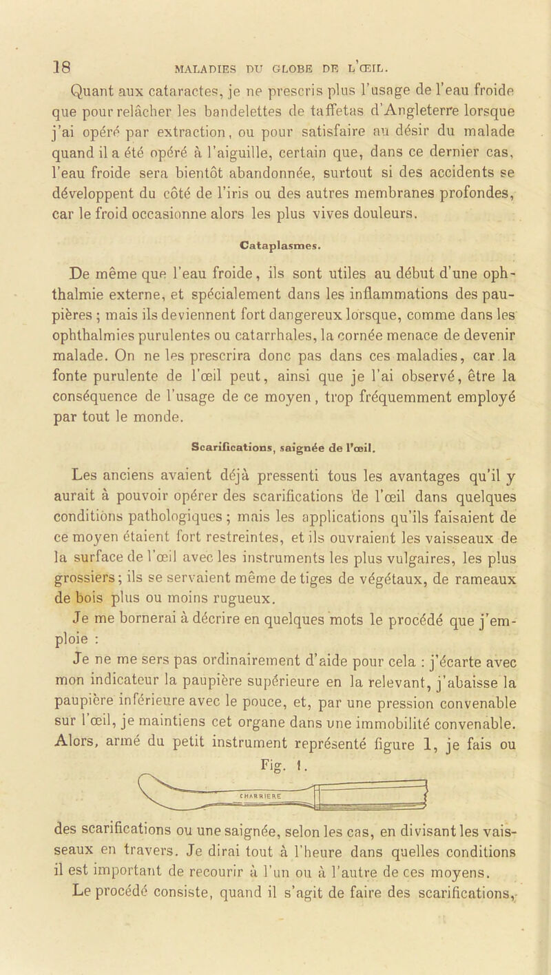 Quant aux cataractes, je ne prescris plus l’usage de l’eau froide que pour relâcher les bandelettes de taffetas d’Angleterre lorsque j’ai opért^ par extraction, ou pour satisfaire au désir du malade quand il a été opéré à l’aiguille, certain que, dans ce dernier cas, l’eau froide sera bientôt abandonnée, surtout si des accidents se développent du côté de l’iris ou des autres membranes profondes, car le froid occasionne alors les plus vives douleurs. Cataplasmes. De même que l’eau froide, ils sont utiles au début d’une oph- thalmie externe, et spécialement dans les inflammations des pau- pières ; mais ils deviennent fort dangereux lorsque, comme dans les ophthalmies purulentes ou catarrhales, la cornée menace de devenir malade. On ne les prescrira donc pas dans ces maladies, car la fonte purulente de l’œil peut, ainsi que je l’ai observé, être la conséquence de l’usage de ce moyen, trop fréquemment employé par tout le monde. Scarifications, saignée de l’ooil. Les anciens avaient déjà pressenti tous les avantages qu’il y aurait à pouvoir opérer des scarifications de l’œil dans quelques conditions pathologiques ; mais les applications qu’ils faisaient de ce moyen étaient fort restreintes, et ils ouvraient les vaisseaux de la surface de l’œil avec les instruments les plus vulgaires, les plus grossiers ; ils se servaient même de tiges de végétaux, de rameaux de bois plus ou moins rugueux. Je me bornerai à décrire en quelques mots le procédé que j’em- ploie : Je ne me sers pas ordinairement d’aide pour cela : j’écarte avec mon indicateur la paupière supérieure en la relevant, j’abaisse la paupière inférieure avec le pouce, et, par une pression convenable sur 1 œil, je maintiens cet organe dans une immobilité convenable. Alors, armé du petit instrument représenté ligure 1, je fais ou des scarifications ou une saignée, selon les cas, en divisant les vais- seaux en travers. Je dirai tout à l’heure dans quelles conditions il est important de recourir à l’un ou à l’autre de ces moyens. Le procédé consiste, quand il s’agit de faire des scarifications,-