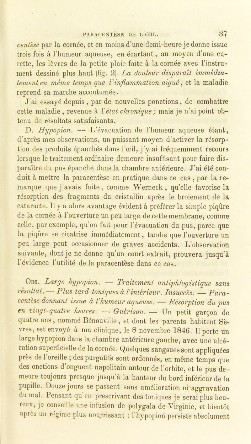 centèse par la cornée, et en moins d’une demi-heure je donne issue trois fois à l’humeur aqueuse, en écartant, au moyen d’une cu- rette, les lèvres de la petite plaie faite à la cornée avec l’instru- ment dessiné plus haut (fig. 2). La douleur disparaît immédia- tement en même temps que l’inflammation aigue ^ et la maladie reprend sa marche accoutumée. J’ai essayé depuis , par de nouvelles ponctions, de combattre cette maladie , revenue à Vètat chronique ; mais je n’ai point ob- tenu de résultats satisfaisants. D. Hypopion. — L’évacuation de l’humeur aqueuse étant, d’après mes observations, un puissant moyen d’activer la résorp- tion des produits épanchés dans l’œil, j’y ai fréquemment recours lorsque le traitement ordinaire demeure insuffisant pour faire dis- paraître du pus épanché dans la chambre antérieure. J’ai été con- duit à mettre la paracentèse en pratique dans ce cas , par la re- marque que j’avais faite, comme Werneck, quelle favorise la résorption des fragments du cristallin après le broiement de la cataracte. Il y a alors avantage évident à préférer la simple piqûre de la cornée à l’ouverture un peu large de cette membrane, comme celle, par exemple, qu’on fait pour l’évacuation du pus, parce que la piqûre se cicatrise immédiatement, tandis que l’ouverture un peu large peut occasionner de graves accidents. L’observation suivante, dont je ne donne qu’un court extrait, prouvera jusqu’à l’évidence l’utilité de la paracentèse dans ce cas. Obs. Large hypopion. — Traitement antiphlogistique sans résultat.— Plus tard toniques à l’intérieur. Insuccès. — Para- centèse donnant issue à l’humeur aqueuse. — Résorption du pus en vingt-quatre heures. — Guérison. — Un petit garçon de quatre ans, nommé Bénouville, et dont les parents habitent Sè- vres, est envoyé à ma clinique, le 8 novembre 1846. 11 porte un large hypopion dans la chambre antérieure gauche, avec une ulcé- ration superficielle de la cornée. Quelques sangsues sont appliquées près de 1 oreille ; des purgatifs sont ordonnés, en même temps que des onctions d onguent napolitain autour de l’orbite, et le pus de- meure toujours presque jusqu’à la hauteur du bord inférieur de la pupille. Douze jours se passent sans amélioration ni'aggravation du mal. Pensant qu’en prescrivant des toniques je serai plus heu- reux, je conseille une infusion de polygala de Virginie, et bientôt après un régime plus nourrissant ; l’hypopioh persiste absolument