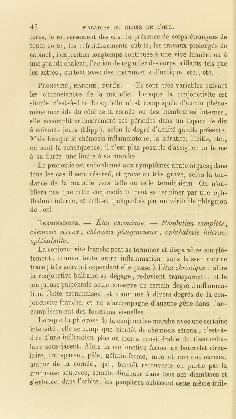 lures, le renversement des cils, la présence de corps étrangers de toute sorte, les refroidissements subits, les travaux prolongés de cabinet, l’exposition longtemps continuée à une vive lumière ou à une grande chaleur, l’action de regarder des corps brillants tels que les astres , surtout avec des instruments d’optique, etc., etc. Pronostic, marche , durée. — Ils sont très variables suivant les circonstances de la maladie. Lorsque la conjonctivite est simple, c’est-à-dire lorsqu’elle n’est compliquée d’aucun phéno- mène morbide du côté de la cornée ou des membranes internes, elle accomplit ordinairement ses périodes dans un espace de dix à soixante jours (Hipp.), selon le degré d’acuité quelle présente. Mais lorsque le chémosis inflammatoire, la kératite, l’iritis, etc., en sont la conséquence, il n’est plus possible d’assigner un terme à sa durée, une limite à sa marche. Le pronostic est subordonné aux symptômes anatomiques; dans tous les cas il sera réservé, et grave ou très grave, selon la ten- dance de la maladie vers telle ou telle terminaison. On n’ou- bliera pas que cette conjonctivite peut se terminer par une oph- thalmie interne, et celle-ci quelquefois par un véritable phlegmon de l’œil. Terminaisons. — Etat chronique. — Résolution complète y chémosis séreux, chémosis phlegmoneux, ophthalmie interne, ophthalmite. La conjonctivite franche peut se terminer et disparaître complè- tement, comme toute autre inflammation, sans laisser aucune trace ; très souvent cependant elle passe à Vétai chronique : alors la conjonctive bulbaire se dégage, redevient transparente, et la muqueuse palpébrale seule conserve un certain degré d’inflamma- tion. Cette terminaison est commune à divers degrés de la con- jonctivite franche, et ne s’accompagne d’aucune gêne dans l'ac- complissement des fonctions visuelles. Lorsque la phlogose de la conjonctive marche avec une certaine intensité, elle se complique bientôt de chémosis séreux , c’est-à- dire d une infiltration plus ou moins considérable du tissu cellu- laire sous-jacent. Alors la conjonctive forme un bourrelet circu- laire, transparent, pâle, gélatiniforme, mou et non douloureux, autour de la cornée, qui, bientôt recouverte en partie par la muqueuse soulevée, semble diminuer dans tous ses diamètres et s’enfoncer dans l’orbite; les paupières subissent cette même infil-