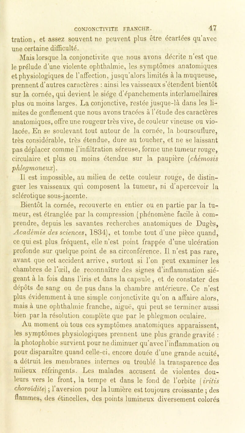 tration, et assez souvent ne peuvent plus être écartées qu’avec une certaine difficulté. Mais lorsque la conjonctivite que nous avons décrite n’est que le prélude d’une violente ophthalmie, les symptômes anatomiques et physiologiques de l’affection, jusqu’alors limités à la muqueuse, prennent d’autres caractères ; ainsi les vaisseaux s’étendent bientôt sur la cornée, qui devient le siège d’épanchements interlamellaires plus ou moins larges. La conjonctive, restée jusque-là dans les li- mites de gonflement que nous avons tracées à l’étude des caractères anatomiques, offre une rougeur très vive, de couleur vineuse ou vio- lacée. En se soulevant tout autour de la cornée, la boursouflure, très considérable, très étendue, dure au toucher, et ne se laissant pas déplacer comme l’infiltration séreuse, forme une tumeur rouge, circulaire et plus ou moins étendue sur la paupière [chémosis phlegmoneux]. Il est impossible, au milieu de cette couleur rouge, de distin- guer les vaisseaux qui composent la tumeur, ni d’apercevoir la sclérotique sous-jacente. Bientôt la cornée, recouverte en entier ou en partie par la tu- meur, est étranglée par la compression (phénomène facile à com- prendre, depuis les savantes recherches anatomiques de Dugès, Académie des sciences, 1834), et tombe tout d’une pièce quand, ce qui est plus fréquent, elle n’est point frappée d’une ulcération profonde sur quelque point de sa circonférence. Il n’est pas rare, avant que cet accident arrive, surtout si l’on peut examiner les chambres de l’œil, de reconnaître des signes d’inflammation sié- geant à la fois dans l’iris et dans la capsule , et de constater des dépôts de sang ou de pus dans la chambre antérieure. Ce n’est plus évidemment à une simple conjonctivite qu’on a affaire .alors, mais à une ophthalmie franche, aiguë, qui peut se terminer aussi bien par la résolution complète que par le phlegmon oculaire. Au moment où tous ces symptômes anatomiques apparaissent, les symptômes physiologiques prennent une plus grande gravité : la photophobie survient pour ne diminuer qu’avec l’inflammation ou pour disparaître quand celle-ci, encore douée d’une grande acuité, a détruit les membranes internes ou troublé la transparence des milieux réfringents. Les malades accusent de violentes dou- leurs vers le front, la tempe et dans le fond de l’orbite {iriiis choroïdite] ; l’aversion pour la lumière est toujours croissante ; des flammes, des étincelles, des points lumineux diversement colorés