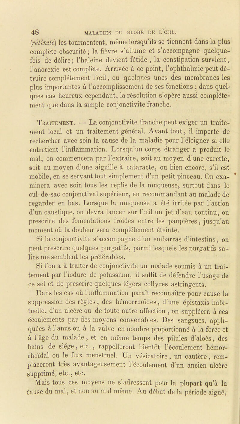 [rétinité] les tourmentent, même lorsqu’ils se tiennent dans la plus complète obscurité ; la fièvre s’allume et s’accompagne quelque- fois de délire; l’haleine devient fétide , la constipation survient, l’anorexie est complète. Arrivée à ce point, l’ophthalmie peut dé- truire complètement l’œil, ou quelques unes des membranes les plus importantes à l’accomplissement de ses fonctions ; dans quel- ques cas heureux cependant, la résolution s’opère aussi complète- ment que dans la simple conjonctivite franche. Traitement. — La conjonctivite franche peut exiger un traite- ment local et un traitement général. Avant tout, il importe de rechercher avec soin la cause de la maladie pour l’éloigner si elle entretient l’inflammation. Lorsqu’un corps étranger a produit le mal, on commencera par l’extraire, soit au moyen d’une curette, soit au moyen d’une aiguille à cataracte, ou bien encore, s’il est mobile, en se servant tout simplement d’un petit pinceau. On exa- * minera avec soin tous les replis de la muqueuse, surtout dans le cul-de-sac conjonctival supérieur, en recommandant au malade de regarder en bas. Lorsque la muqueuse a été irritée par l’action d’un caustique, on devra lancer sur l’œil un jet d’eau continu, ou prescrire des fomentations froides entre les paupières, jusqu’au moment où la douleur sera complètement éteinte. Si la conjonctivite s’accompagne d’un embarras d’intestins, on peut prescrire quelques purgatifs, parmi lesquels les purgatifs sa- lins me semblent les préférables. Si l’on a à traiter de conjonctivite un malade soumis à un trai- tement par l’iodure de potassium, il suffit de défendre l’usage de ce sel et de prescrire quelques légers collyres astringents. Dans les cas où l’inflammation paraît reconnaître pour cause la suppression des règles, des hémorrhoïdes, d’une épistaxis habi- tuelle, d’un ulcère ou de toute autre affection , on suppléera à ces écoulements par des moyens convenables. Des sangsues, appli- quées à l’anus ou à la vulve en nombre proportionné à la force et à l’âge du malade, et en même temps des pilules d’aloès, des bains de siège, etc., rappelleront bientôt l’écoulement hémor- rhoïdal ou le flux menstruel. Un vésicatoire, un cautère, rem- placeront très avantageusement l’écoulement d’un ancien ulcère supprimé, etc., etc. Mais tous ces moyens ne s’adressent pour la plupart qu’à la Cause du mal, et non au mal même. Au début de la période aiguë,