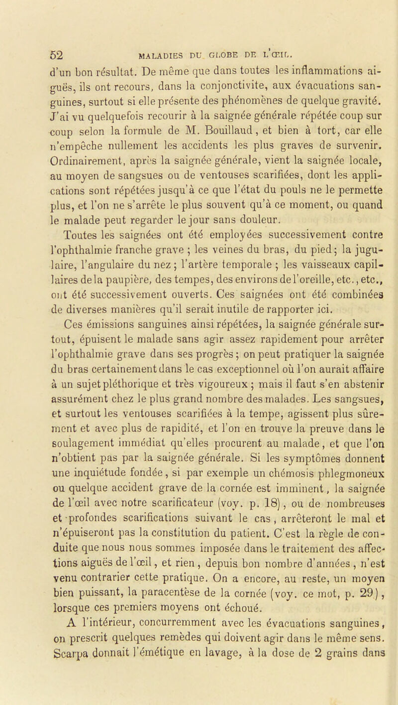 d’un bon résultat. De même que dans toutes les inflammations ai- guës, ils ont recours, dans la conjonctivite, aux évacuations san- guines, surtout si elle présente des phénomènes de quelque gravité. J’ai vu quelquefois recourir à la saignée générale répétée coup sur coup selon la formule de M. Bouillaud, et bien à tort, car elle n’empêche nullement les accidents les plus graves de survenir. Ordinairement, après la saignée générale, vient la saignée locale, au moyen de sangsues ou de ventouses scarifiées, dont les appli- cations sont répétées jusqu’à ce que l’état du pouls ne le permette plus, et l’on ne s’arrête le plus souvent qu’à ce moment, ou quand le malade peut regarder le jour sans douleur. Toutes les saignées ont été employées successivement contre l’ophthalmie franche grave ; les veines du bras, du pied; la jugu- laire, l’angulaire du nez; l’artère temporale ; les vaisseaux capil- laires delà paupière, des tempes, des environs de l’oreille, etc., etc., ont été successivement ouverts. Ces saignées ont été combinées de diverses manières qu’il serait inutile de rapporter ici. Ces émissions sanguines ainsi répétées, la saignée générale sur- tout, épuisent le malade sans agir assez rapidement pour arrêter l’ophthalmie grave dans ses progrès ; on peut pratiquer la saignée du bras certainement dans le cas exceptionnel où l’on aurait affaire à un sujet pléthorique et très vigoureux ; mais il faut s’en abstenir assurément chez le plus grand nombre des malades. Les sangsues, et surtout les ventouses scarifiées à la tempe, agissent plus sûre- ment et avec plus de rapidité, et l’on en trouve la preuve dans le soulagement immédiat qu’elles procurent au malade, et que l’on n’obtient pas par la saignée générale. Si les symptômes donnent une inquiétude fondée, si par exemple un chémosis phlegmoneux ou quelque accident grave de la cornée est imminent, la saignée de l’œil avec notre scarificateur (voy. p. 18), ou de nombreuses et profondes scarifications suivant le cas, arrêteront le mal et n’épuiseront pas la constitution du patient. C’est la règle de con- duite que nous nous sommes imposée dans le traitement des affec- tions aiguës de l’œil, et rien , depuis bon nombre d’années , n’est venu contrarier cette pratique. On a encore, au reste, un moyen bien puissant, la paracentèse de la cornée (voy. ce mot, p. 29), lorsque ces premiers moyens ont échoué. A l’intérieur, concurremment avec les évacuations sanguines, on prescrit quelques remèdes qui doivent agir dans le même sens. Scarpa donnait l’émétique en lavage, à la dose de 2 grains dans