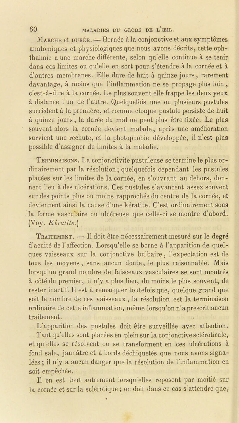 Marche et durée. — Bornée à la conjonctive et aux symptômes anatomiques et physiologiques que nous avons décrits, cette oph- thalmie a une marche différente, selon qu’elle continue à se tenir dans ces limites ou qu’elle en sort pour s’étendre à la cornée et à d’autres membranes. Elle dure de huit à quinze jours, rarement davantage, à moins que l’inflammation ne se propage plus loin , c’est-à-dire à la cornée. Le plus souvent elle frappe les deux yeux à distance l’un de l’autre. Quelquefois une ou plusieurs pustules succèdent à la première, et comme chaque pustule persiste de huit à quinze jours, la durée du mal ne peut plus être fixée. Le plus souvent alors la cornée devient malade, après une amélioration survient une rechute, et la photophobie développée, il n’est plus possible d’assigner de limites à la maladie. Terminaisons. La conjonctivite pustuleuse se termine le plus or- dinairement par la résolution; quelquefois cependant les pustules placées sur les limites de la cornée, en s’ouvrant au dehors, don- nent lieu à des ulcérations. Ces pustules s’avancent assez souvent sur des points plus ou moins rapprochés du centre de la cornée, et deviennent ainsi la cause d’une kératite. C’est ordinairement sous la forme vasculaire ou ulcéreuse que celle-ci se montre d’abord. (Voy. Kèralile.) Traitement. — Il doit être nécessairement mesuré sur le degré d’acuité de l’affection. Lorsqu’elle se borne à l’apparition de quel- ques vaisseaux sur la conjonctive bulbaire, l’expectation est de tous les moyens, sans aucun doute, le plus raisonnable. Mais lorsqu’un grand nombre de faisceaux vasculaires se sont montrés à côté du premier, il n’y a plus lieu, du moins le plus souvent, de rester inactif. Il est à remarquer toutefois que, quelque grand que soit le nombre de ces vaisseaux, la résolution est la terminaison ordinaire de cette inflammation, même lorsqu’on n’a prescrit aucun traitement. L’apparition des pustules doit être surveillée avec attention. Tant quelles sont placées en plein sur la conjonctive scléroticale, et qu’elles se résolvent ou se transforment en ces ulcérations à fond sale, jaunâtre et à bords déchiquetés que nous avons signa- lées ; il n’y a aucun danger que la résolution de l’inflammation en soit empêchée. Il en est tout autrement lorsqu’elles reposent par moitié sur la cornée et sur la sclérotique ; on doit dans ce cas s’attendre que,