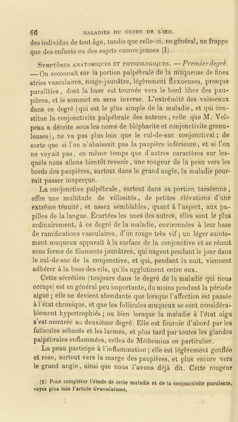 des individus de tout âge, tandis que celle-ci, en général, ne frappe que des enfants ou des sujets encore jeunes (1). Symptômes anatomiques et physiologiques. —Premier degré. On reconnaît sur la portion palpébrale de la muqueuse de fines stries vasculaires, rouge-jaunâtre, légèrement flexueuses, presque parallèles, dont la base est tournée vers le bord libre des pau- pières, et le sommet en sens inverse. L’extrémité des vaisseaux dans ce degré (qui est le plus simple de la maladie, et qui con- stitue la conjonctivite palpébrale des auteurs , celle que M. Vel- peau a décrite sous les noms de blépharite et conjonctivite granu- leuses), ne va pas plus loin que le cul-de-sac conjonctival ; de sorte que si l’on n’abaissait pas la paupière inférieure, et si l’on ne voyait pas, en même temps que d’autres caractères sur les- quels nous allons bientôt revenir, une rougeur de la peau vers les bords des paupières, surtout dans le grand angle, la maladie pour- rait passer inaperçue. La conjonctive palpébrale, surtout dans sa portion tarséenne, offre une multitude de villosités, de petites élévations d’une extrême ténuité, et assez semblables, quant à l’aspect, aux pa- pilles de la langue. Écartées les unes des autres, elles sont le plus ordinairement, à ce degré de la maladie, environnées à leur base de ramifications vasculaires, d’un rouge très vif ; un léger suinte- ment muqueux apparaît à la surface de la conjonctive et se réunit BOUS forme de filaments jaunâtres, qui nagent pendant le jour dans le cul-de-sac de la conjonctive, et qui, pendant la nuit, viennent adhérer à la base des cils, qu’ils agglutinent entre eux. Cette sécrétion (toujours dans le degré de la maladie qui nous occupe) est en général peu importante, du moins pendant la période aiguë ; elle ne devient abondante que lorsque l’affection est passée à l’état chronique, et que les follicules muqueux se sont considéra- blement hypertrophiés ; ou bien lorsque la maladie à l’état aigu 6 est montrée au deuxième degré. Elle est fournie d’abord parles follicules sébacés et les larmes, et plus tard par toutes les glandes palpébrales enflammées, celles de Méibomius en particulier. La peau participe à l’inflammation ; elle est légèrement gonflée et rose, surtout vers la marge des paupières, et plus encore vers le grand angle, ainsi que nous l’avons déjà dit. Cette rougeur (1) Pour compléter 1 étude de cette maladie et de la coujouetivite purulente, voyez plus loin l’article Granulations.