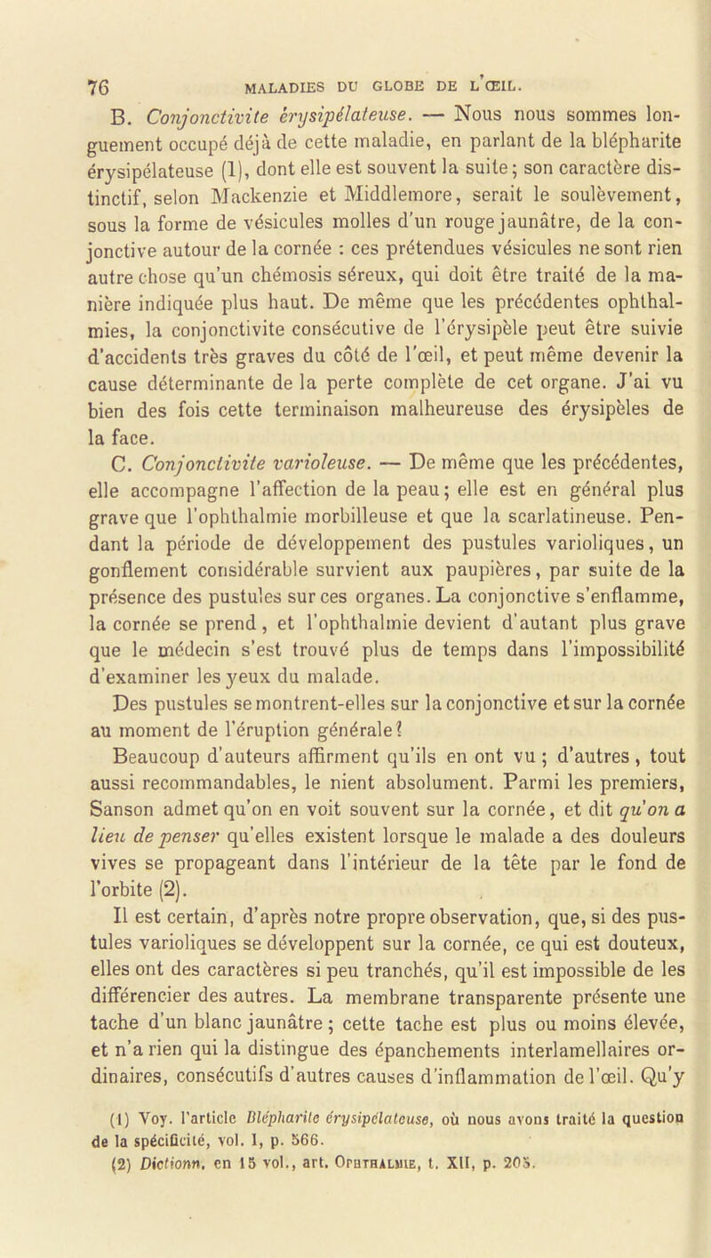 B. Conjonctivite érysipélateuse. — Nous nous sommes lon- guement occupé déjà de cette maladie, en parlant de la blépharite érysipélateuse (1), dont elle est souvent la suite; son caractère dis- tinctif, selon Mackenzie et Middlemore, serait le soulèvement, sous la forme de vésicules molles d’un rouge jaunâtre, de la con- jonctive autour de la cornée : ces prétendues vésicules ne sont rien autre chose qu’un chémosis séreux, qui doit être traité de la ma- nière indiquée plus haut. De même que les précédentes ophthal- mies, la conjonctivite consécutive de l’érysipèle peut être suivie d’accidents très graves du côté de l'œil, et peut même devenir la cause déterminante de la perte complète de cet organe. J’ai vu bien des fois cette terminaison malheureuse des érysipèles de la face. C. Conjonctivite varioleuse. — De même que les précédentes, elle accompagne l’affection de la peau; elle est en général plus grave que l’ophthalmie morbilleuse et que la scarlatineuse. Pen- dant la période de développement des pustules varioliques, un gonflement considérable survient aux paupières, par suite de la présence des pustules sur ces organes. La conjonctive s’enflamme, la cornée se prend, et l’ophthalmie devient d’autant plus grave que le médecin s’est trouvé plus de temps dans l’impossibilité d’examiner les yeux du malade. Des pustules se montrent-elles sur la conjonctive et sur la cornée au moment de l’éruption générale? Beaucoup d’auteurs affirment qu’ils en ont vu ; d’autres , tout aussi recommandables, le nient absolument. Parmi les premiers, Sanson admet qu’on en voit souvent sur la cornée, et dit quon a lieu de penser qu’elles existent lorsque le malade a des douleurs vives se propageant dans l’intérieur de la tête par le fond de l’orbite (2). Il est certain, d’après notre propre observation, que, si des pus- tules varioliques se développent sur la cornée, ce qui est douteux, elles ont des caractères si peu tranchés, qu’il est impossible de les différencier des autres. La membrane transparente présente une tache d’un blanc jaunâtre ; cette tache est plus ou moins élevée, et n’a rien qui la distingue des épanchements interlamellaires or- dinaires, consécutifs d’autres causes d’inflammation de l’œil. Qu'y (1) Voy. l’article Blépharite érysipélateuse, où nous avons traité la question de la spécifleité, vol. 1, p. 566. (2) Diclionn, en 15 vol., art. OruTHALHiE, t. XII, p. 205.