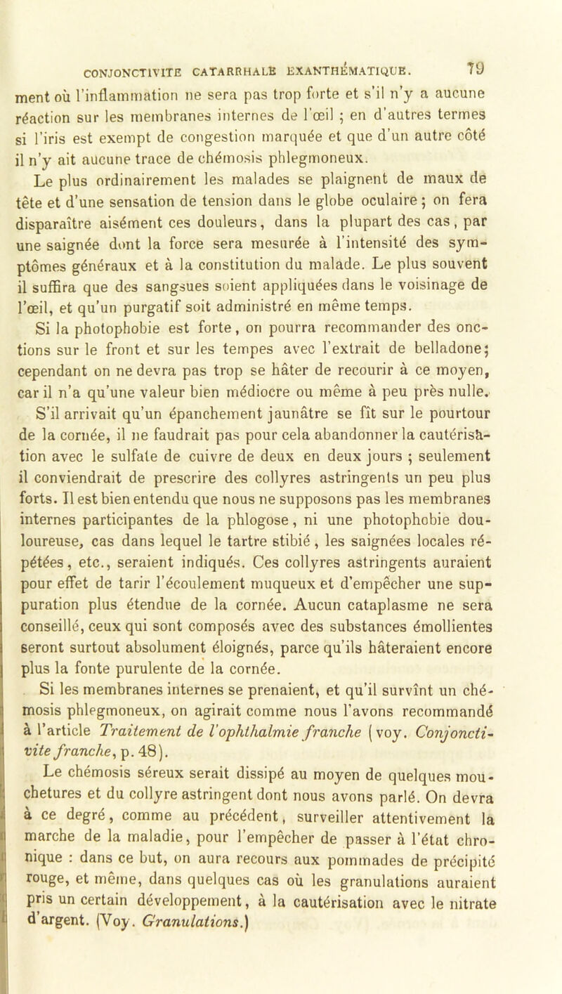 ment où l’inflammation ne sera pas trop forte et s’il n’y a aucune réaction sur les membranes internes de l’œil ; en d’autres termes si l’iris est exempt de congestion marquée et que d’un autre côté il n’y ait aucune trace de chémosis phlegmoneux. Le plus ordinairement les malades se plaignent de maux de tête et d’une sensation de tension dans le globe oculaire ; on fera disparaître aisément ces douleurs, dans la plupart des cas, par une saignée dont la force sera mesurée à l’intensité des sym- ptômes généraux et à la constitution du malade. Le plus souvent il suffira que des sangsues soient appliquées dans le voisinage de l’œil, et qu’un purgatif soit administré en même temps. Si la photophobie est forte, on pourra recommander des onc- tions sur le front et sur les tempes avec l’extrait de belladone; cependant on ne devra pas trop se hâter de recourir à ce moyen, car il n’a qu’une valeur bien médiocre ou même à peu près nulle. S’il arrivait qu’un épanchement jaunâtre se fît sur le pourtour de la cornée, il ne faudrait pas pour cela abandonner la cautérisâ- tion avec le sulfate de cuivre de deux en deux jours ; seulement il conviendrait de prescrire des collyres astringents un peu plus forts. Il est bien entendu que nous ne supposons pas les membranes internes participantes de la phlogose, ni une photophobie dou- loureuse, cas dans lequel le tartre stibié, les saignées locales ré- pétées, etc., seraient indiqués. Ces collyres astringents auraient pour effet de tarir l’écoulement muqueux et d’empêcher une sup- puration plus étendue de la cornée. Aucun cataplasme ne sera conseillé, ceux qui sont composés avec des substances émollientes seront surtout absolument éloignés, parce qu’ils hâteraient encore plus la fonte purulente de la cornée. Si les membranes internes se prenaient, et qu’il survînt un ché- mosis phlegmoneux, on agirait comme nous l’avons recommandé à l’article Traitement de l'ophthalmie franche (voy. Conjonctif vite/ranc/ie, p. 48). Le chémosis séreux serait dissipé au moyen de quelques mou- chetures et du collyre astringent dont nous avons parlé. On devra à ce degré, comme au précédent, surveiller attentivement la marche de la maladie, pour l’empêcher de passer à l’état chro- nique : dans ce but, on aura recours aux pommades de précipité rouge, et même, dans quelques cas où les granulations auraient pris un certain développement, à la cautérisation avec le nitrate d argent. (Voy. Granulations.)