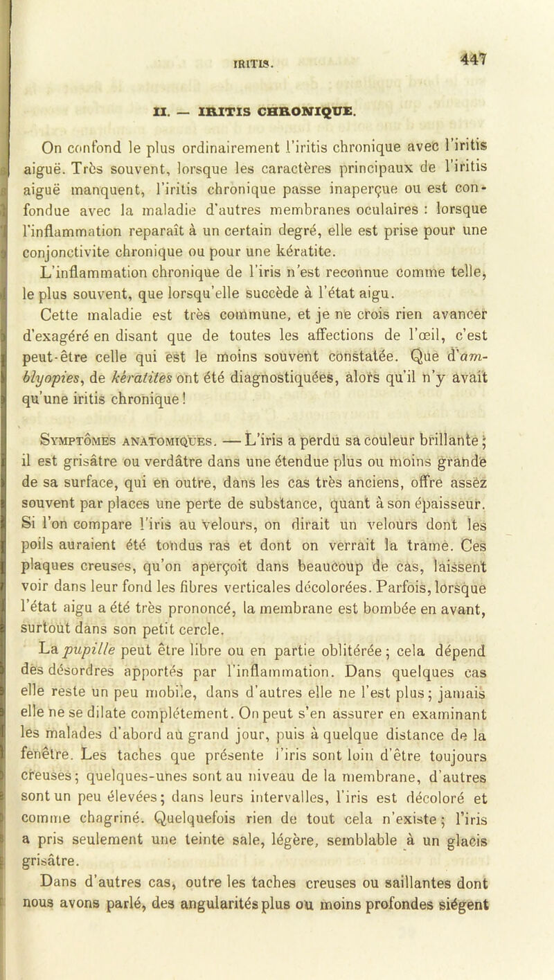 U. — IRITIS CHRONIQITC. On confond le plus ordinairement l’iritis chronique avec l’iritis aiguë. Très souvent, lorsque les caractères principaux de l’iritis aiguë manquent, l’irilis chronique passe inaperçue ou est con- fondue avec la maladie d’autres membranes oculaires : lorsque l'inflammation reparaît à un certain degré, elle est prise pour une conjonctivite chronique ou pour une kératite. L’inflammation chronique de l’iris n’est reconnue comme telle, le plus souvent, que lorsqu’elle succède à l’état aigu. Cette maladie est très commune, et je ne crois rien avancer d’exagéré en disant que de toutes les affections de l’œil, c’est peut-être celle qui est le moins souvent constatée. Que à'am- blyopies, de kératites oni été diagnostiquées, alots qu’il n’y avait qu’une iritis chronique ! Symptômes anatomiques. —L’iris a perdu sa couleur brillante ; il est grisâtre ou verdâtre dans une étendue plus ou moins grande de sa surface, qui en outre, dans les cas très anciens, offre assez souvent par places Une perte de substance, quant à son épaisseur. Si l’on compare l’iris au Velours, on dirait un velours dont les poils auraient été tondus ras et dont on verrait la tramé. Ces plaques creuses, qu’on aperçoit dans beaucoup de cas, laissent voir dans leur fond les fibres verticales décolorées. Parfois, lorsque l’état aigu a été très prononcé, la membrane est bombée en avant, surtout dans son petit cercle. La pupille peut être libre ou en partie oblitérée ; cela dépend dès désordres apportés par l’inflammation. Dans quelques cas elle reste un peu mobile, dans d’autres elle ne l’est plus; jamais elle ne se dilate complètement. On peut s’en assurer en examinant les malades d’abord aU grand jour, puis à quelque distance de la fenêtre. Les taches que présente l’iris sont loin d’être toujours creuses; quelques-unes sont au niveau de la membrane, d’autres sont un peu élevées; dans leurs intervalles, l’iris est décoloré et comme chagriné. Quelquefois rien de tout cela n’existe ; l’iris a pris seulement une teinte sale, légère, semblable à un glacis grisâtre. Dans d’autres cas, outre les taches creuses ou saillantes dont nous avons parlé, des angularités plus ou moins profondes siègent