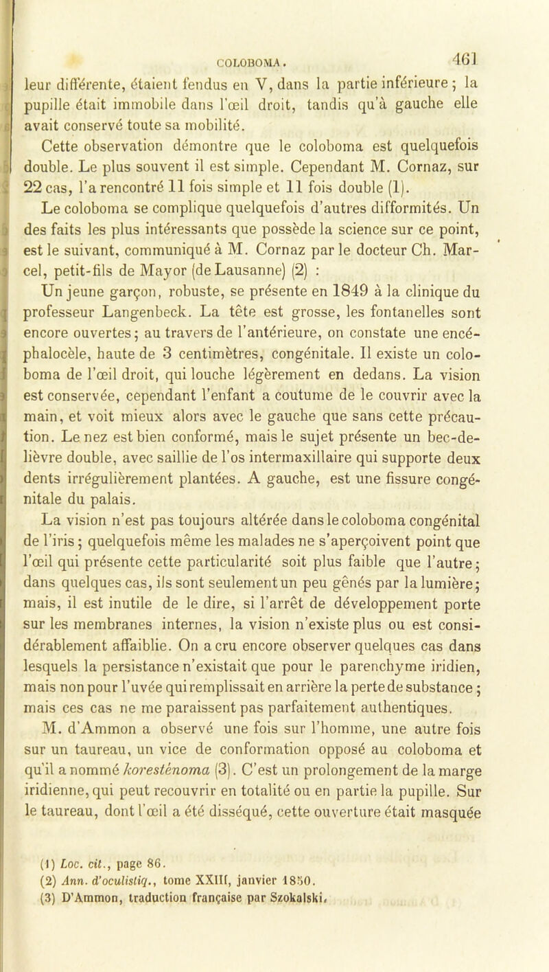 COLOBOMA. 46] )' leur dift’érente, étaient fendus en V, dans la partie inférieure ; la ç pupille était immobile dans l’œil droit, tandis qu’à gauche elle s avait conservé toute sa mobilité. Cette observation démontre que le coloboma est quelquefois & double. Le plus souvent il est simple. Cependant M. Cornaz, sur î 22 cas, l’a rencontré 11 fois simple et 11 fois double (1). Le coloboma se complique quelquefois d’autres difformités. Un à des faits les plus intéressants que possède la science sur ce point, 9 est le suivant, communiqué à M. Cornaz par le docteur Ch. Mar- ^ cel, petit-fils de Mayor (de Lausanne) (2) : j Un jeune garçon, robuste, se présente en 1849 à la clinique du professeur Langenbeck. La tête est grosse, les fontanelles sont encore ouvertes; au travers de l’antérieure, on constate une encé- phalocèle, haute de 3 centimètres, congénitale. 11 existe un colo- boma de l’œil droit, qui louche légèrement en dedans. La vision est conservée, cependant l’enfant a coutume de le couvrir avec la main, et voit mieux alors avec le gauche que sans cette précau- tion. Le nez est bien conformé, mais le sujet présente un bec-de- lièvre double, avec saillie de l’os intermaxillaire qui supporte deux dents irrégulièrement plantées. A gauche, est une fissure congé- nitale du palais. La vision n’est pas toujours altérée dans le coloboma congénital de l’iris ; quelquefois même les malades ne s’aperçoivent point que l’œil qui présente cette particularité soit plus faible que l’autre ; dans quelques cas, ils sont seulement un peu gênés par la lumière; mais, il est inutile de le dire, si l’arrêt de développement porte sur les membranes internes, la vision n’existe plus ou est consi- dérablement affaiblie. On a cru encore observer quelques cas dans lesquels la persistance n’existait que pour le parenchyme iridien, mais non pour l’uvée qui remplissait en arrière la perte de substance ; mais ces cas ne me paraissent pas parfaitement authentiques. M. d’Ammon a observé une fois sur l’homme, une autre fois sur un taureau, un vice de conformation opposé au coloboma et qu’il a nommé koresiénoma (3). C’est un prolongement de la marge iridienne,qui peut recouvrir en totalité ou en partie la pupille. Sur le taureau, dont l’œil a été disséqué, cette ouverture était masquée (1) Loc. dt., page 86. (2) Ann. d’oculistiq., tome XXlIf, janvier 1850.