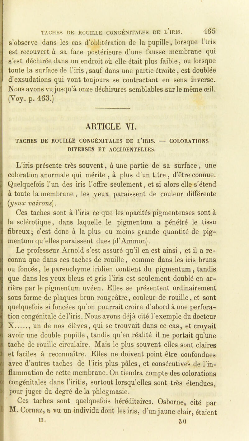 s’observe dans les cas d’oblitération de la pupille, lorsque l’iris est recouvert à sa face postérieure d’une fausse membrane qui s’est déchirée dans un endroit où elle était plus faible, ou lorsque toute la surface de l’iris , sauf dans une partie étroite, est doublée d’exsudations qui vont toujours se contractant en sens inverse. Nous avons vu jusqu’à onze déchirures semblables sur le même œil. (Voy. p, 463.) ARTICLE VL TACHES DE ROUILLE CONGÉNITALES DE L’IRIS. — COLORATIONS DIVERSES ET ACCIDENTELLES. L’iris présente très souvent, à une partie de sa surface, une coloration anormale qui mérite , à plus d’un titre, d’être connue. Quelquefois l’un des iris l’offre seulement, et si alors elle s’étend à toute la membrane, les yeux paraissent de couleur différente {yeux vairons]. Ces taches sont à l’iris ce que les opacités pigmenteuses sont à la sclérotique, dans laquelle le pigmentum a pénétré le tissu fibreux; c’est donc à la plus ou moins grande quantité de pig- mentum qu’elles paraissent dues (d’Ammon). Le professeur Arnold s’est assuré qu’il en est ainsi, et il a re- connu que dans ces taches de rouille, comme dans les iris bruns ou foncés, le parenchyme iridien contient du pigmentum, tandis que dans les yeux bleus et gris l’iris est seulement doublé en ar- rière par le pigmentum uvéen. Elles se présentent ordinairement sous forme de plaques brun rougeâtre, couleur de rouille, et sont quelquefois si foncées qu’on pourrait croire d’abord à une perfora- tion congénitale de l’iris. Nous ayons déjà cité l’exemple du docteur X , un de nos élèves, qui se trouvait dans ce cas, et croyait avoir une double pupille, tandis qu’en réalité il ne portait qu’une tache de rouille circulaire. Mais le plus souvent elles sont claires et faciles à reconnaître. Elles ne doivent point être confondues avec d’autres taches de l’iris plus pâles, et consécutives de l’in- flammation de cette membrane. On tiendra compte des colorations congénitales dans l’iritis, surtout lorsqu’elles sont très étendues, pour juger du degré de la phlegmasie. Ces taches sont quelquefois héréditaires. Osborne, cité par M. Cornaz, a vu un individu dont les iris, d’un jaune clair, étaient • 30