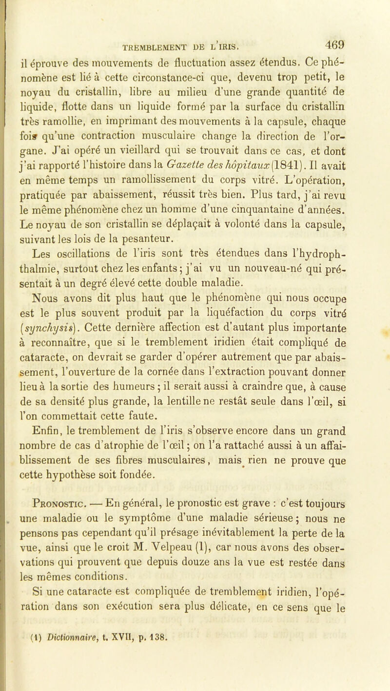 il éprouve des mouvements de fluctuation assez étendus. Ce phé- nomène est lié à cette circonstance-ci que, devenu trop petit, le noyau du cristallin, libre au milieu d’une grande quantité de liquide, flotte dans un liquide formé par la surface du cristallin très ramollie, en imprimant des mouvements à la capsule, chaque foi» qu’une contraction musculaire change la direction de l’or- gane. J’ai opéré un vieillard qui se trouvait dans ce cas, et dont j’ai rapporté l’histoire dans la Gazette des hôpitaux{ÏQ^\). Il avait en même temps un ramollissement du corps vitré. L’opération, pratiquée par abaissement, réussit très bien. Plus tard, j’ai revu le même phénomène chez un homme d’une cinquantaine d’années. Le noyau de son cristallin se déplaçait à volonté dans la capsule, suivant les lois de la pesanteur. Les oscillations de l’iris sont très étendues dans l’hydroph- thalmie, surtout chez les enfants; j’ai vu un nouveau-né qui pré- sentait à un degré élevé cette double maladie. Nous avons dit plus haut que le phénomène qui nous occupe est le plus souvent produit par la liquéfaction du corps vitré [synchysis). Cette dernière affection est d’autant plus importante à reconnaître, que si le tremblement iridien était compliqué de cataracte, on devrait se garder d’opérer autrement que par abais- sement, l’ouverture de la cornée dans l’extraction pouvant donner lieu à la sortie des humeurs ; il serait aussi à craindre que, à cause de sa densité plus grande, la lentille ne restât seule dans l’œil, si l’on commettait cette faute. Enfin, le tremblement de l’iris s’observe encore dans un grand nombre de cas d’atrophie de l’œil ; on l’a rattaché aussi à un affai- blissement de ses fibres musculaires, mais^ rien ne prouve que cette hypothèse soit fondée. Pronostic. — En général, le pronostic est grave ; c’est toujours une maladie ou le symptôme d’une maladie sérieuse ; nous ne pensons pas cependant qu’il présage inévitablement la perte de la vue, ainsi que le croit M. Velpeau (1), car nous avons des obser- vations qui prouvent que depuis douze ans la vue est restée dans les mêmes conditions. Si une cataracte est compliquée de tremblement iridien, l’opé- ration dans son exécution sera plus délicate, en ce sens que le (1) Dictionnaire, t. XVII, p. 138.