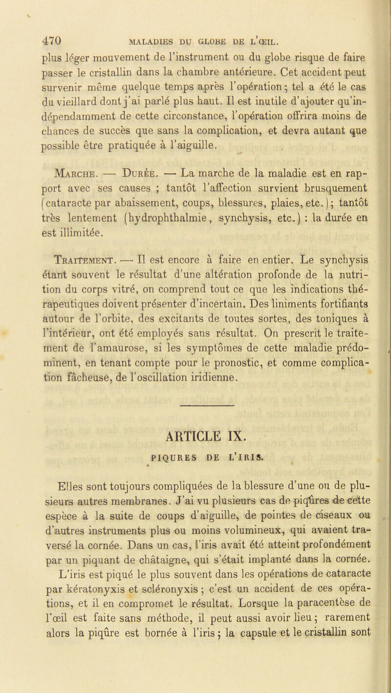 plus léger mouvement de l’instrument ou du globe risque de faire passer le cristallin dans la chambre antérieure. Cet accident peut survenir même quelque temps après l’opération ; tel a été le cas du vieillard dont j’ai parlé plus haut. Il est inutile d’ajouter qu’in- dépendamment de cette circonstance, l’opération offrira moins de chances de succès que sans la complication, et devra autant que possible être pratiquée à l’aiguille. Marche. — Durée. — La marche de la maladie est en rap- port avec ses causes ; tantôt l’affection survient brusquement (cataracte par abaissement, coups, blessures, plaies, etc. ) ; tantôt très lentement (hydrophthalmie, synchysis, etc. ); la durée en est illimitée. Traitement. — Il est encore à faire en entier. Le synchysis étant souvent le résultat d’une altération profonde de la nutri- tion du corps vitré, on comprend tout ce que les indications thé- rapeutiques doivent présenter d’incertain. Des liniments fortifiants autour de l’orbite, des excitants de toutes sortes, des toniques à l’intérieur, ont été employés sans résultat. On prescrit le traite- ment de l’amaurose, si les symptômes de cette maladie prédo- minent, en tenant compte pour le pronostic, et comme complica- tion fâcheuse, de l’oscillation iridienne. ARTICLE IX. PIQURES DE l’iris. « Elles sont toujours compliquées de la blessure d’une ou de plu- sieurs autres membranes. J’ai vu plusieurs cas de piqûres Recette espèce à la suite de coups d’aiguille, de pointes de ciseaux ou d’autres instruments plus ou moins volumineux, qui avaient tra- versé la cornée. Dans un cas, l’iris avait été atteint profondément par un piquant de châtaigne, qui s’était implanté dans la cornée. L’iris est piqué le plus souvent dans les opérations de cataracte par kératonyxis et scléronyxis ; c’est un accident de ces opéra- tions, et il en compromet le résultat. Lorsque la paracentèse de l’œil est faite sans méthode, il peut aussi avoir lieu 5 rarement alors la piqûre est bornée à l’iris ; la capsule et le cristallin sont