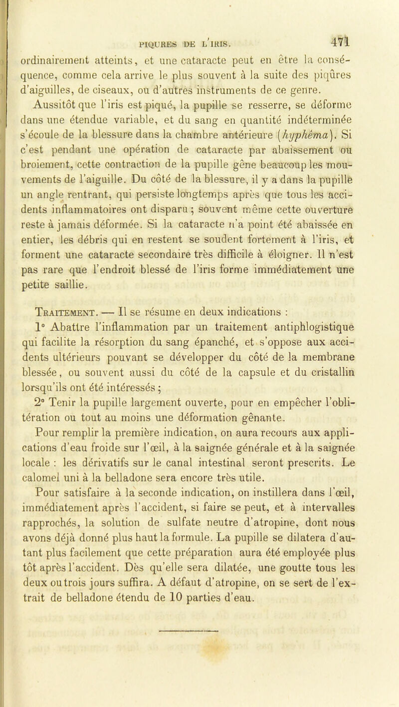 ordinairement atteints, et une cataracte peut en être !a consé- quence, comme cela arrive le plus souvent à la suite des piqûres d’aiguilles, de ciseaux, ou d’autres instruments de ce genre. Aussitôt que l’iris est piqué, la pupille se resserre, se déforme dans une étendue variable, et du sang en quantité indéterminée s’écoule de la blessure dans la chambre antérieure [hxjphêma]. Si c’est pendant une opération de cataracte par abaissement ou broiement, cette contraction de la pupille gêne beaucoup les mou- vements de l’aiguille. Du côté de la blessure, il y a dans la pupille un angle rentrant, qui persiste longtemps après que tous les acci- dents inflammatoires ont disparu; souvent même cette ouverture reste à jamais déformée. Si la cataracte n’a point été abaissée en entier, les débris qui en restent se soudent fortement à l’iris, et forment une cataracte secondaire très difficile à éloigner. 11 n’est pas rare que l’endroit blessé de l’iris forme immédiatement une petite saillie. Traitement. — 11 se résume en deux indications : 1“ Abattre l’inflammation par un traitement antiphlogistique qui facilite la résorption du sang épanché, et s’oppose aux acci- dents ultérieurs pouvant se développer du côté de la membrane blessée, ou souvent aussi du côté de la capsule et du cristallin lorsqu’ils ont été intéressés ; 2“ Tenir la pupille largement ouverte, pour en empêcher l’obli- tération ou tout au moins une déformation gênante. Pour remplir la première indication, on aura recours aux appli- cations d’eau froide sur l’œil, à la saignée générale et à la saignée locale : les dérivatifs sur le canal intestinal seront prescrits. Le calomel uni à la belladone sera encore très utile. Pour satisfaire à la seconde indication, on instillera dans l'œil, immédiatement après l’accident, si faire se peut, et à intervalles rapprochés, la solution de sulfate neutre d’atropine, dont nous avons déjà donné plus haut la formule. La pupille se dilatera d’au- tant plus facilement que cette préparation aura été employée plus tôt après l’accident. Dès qu’elle sera dilatée, une goutte tous les deux ou trois jours suffira. A défaut d’atropine, on se sert de l’ex- trait de belladone étendu de 10 parties d’eau.