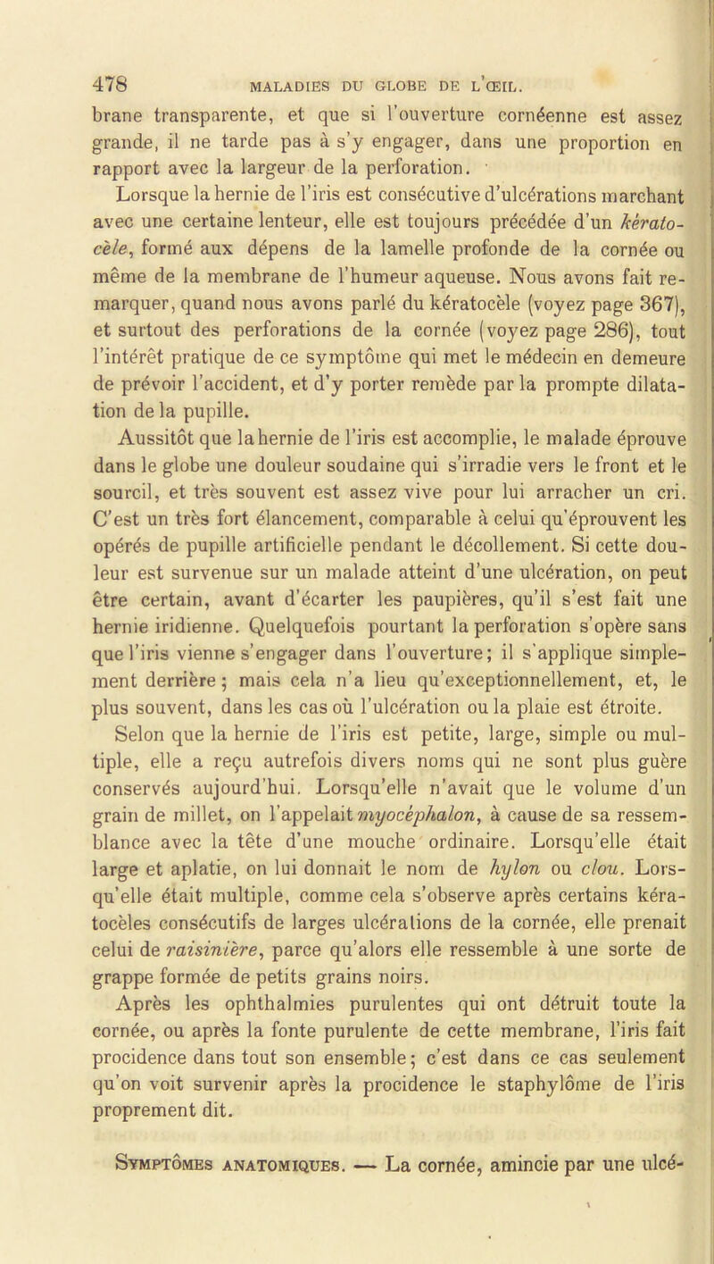 brane transparente, et que si l’ouverture cornéenne est assez | grande, il ne tarde pas à s’y engager, dans une proportion en rapport avec la largeur de la perforation. ■ Lorsque la hernie de l’iris est consécutive d’ulcérations marchant avec une certaine lenteur, elle est toujours précédée d’un kèrato- cèle, formé aux dépens de la lamelle profonde de la cornée ou même de la membrane de l’humeur aqueuse. Nous avons fait re- marquer, quand nous avons parlé du kératocèle (voyez page 367), et surtout des perforations de la cornée (voyez page 286), tout l’intérêt pratique de ce symptôme qui met le médecin en demeure de prévoir l’accident, et d’y porter remède parla prompte dilata- tion de la pupille. Aussitôt que la hernie de l’iris est accomplie, le malade éprouve dans le globe une douleur soudaine qui s’irradie vers le front et le sourcil, et très souvent est assez vive pour lui arracher un cri. C’est un très fort élancement, comparable à celui qu’éprouvent les opérés de pupille artificielle pendant le décollement. Si cette dou- leur est survenue sur un malade atteint d’une ulcération, on peut être certain, avant d’écarter les paupières, qu’il s’est fait une hernie indienne. Quelquefois pourtant la perforation s’opère sans que l’iris vienne s’engager dans l’ouverture; il s'applique simple- ment derrière ; mais cela n’a lieu qu’exceptionnellement, et, le plus souvent, dans les cas où l’ulcération ou la plaie est étroite. Selon que la hernie de l’iris est petite, large, simple ou mul- tiple, elle a reçu autrefois divers noms qui ne sont plus guère conservés aujourd’hui. Lorsqu’elle n’avait que le volume d’un grain de millet, on l’appelait myocéphalon, à cause de sa ressem- blance avec la tête d’une mouche ordinaire. Lorsqu’elle était large et aplatie, on lui donnait le nom de hylon ou clou. Lors- qu’elle était multiple, comme cela s’observe après certains kéra- tocèles consécutifs de larges ulcérations de la cornée, elle prenait celui de raisinière, parce qu’alors elle ressemble à une sorte de grappe formée de petits grains noirs. Après les ophthalmies purulentes qui ont détruit toute la cornée, ou après la fonte purulente de cette membrane, l’iris fait I procidence dans tout son ensemble; c’est dans ce cas seulement qu’on voit survenir après la procidence le staphylôme de l’iris proprement dit. Symptômes anatomiques. — La cornée, amincie par une ulcé-