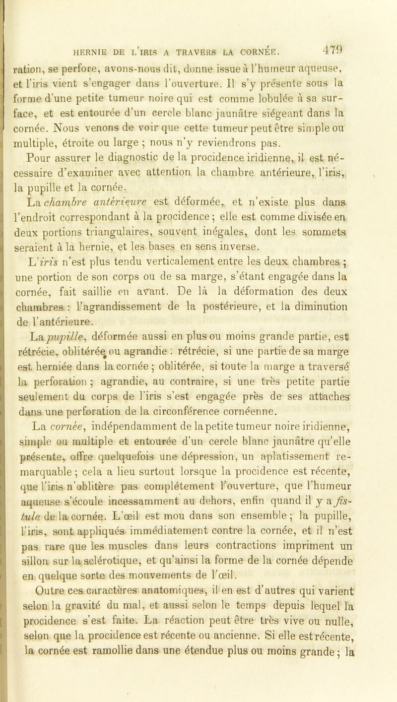 ration, se perfore, avons-nous dit, donne issue à l’humeur aqueuse, et l’iris vient s’engager dans l’ouverture. Il s’y présente sous la forme d’une petite tumeur noire qui est comme lobulée à sa sur- face, et est entourée d’un cercle blanc jaunâtre siégeant dans la cornée. Nous venons de voir que cette tumeur peut être simple ou multiple, étroite ou large ; nous n’y reviendrons pas. Pour assurer le diagnostic de la procidence iridienne, il est né- cessaire d’examiner avec attention la chambre antérieure, l’iris,, la pupille et la cornée. La chambre antérieure est déformée, et n’existe plus dans l’endroit correspondant à la procidence ; elle est comme divisée en deux portions triangulaires, souvent inégales, dont les sommets seraient à la hernie, et les bases en sens inverse. \Jiris n’est plus tendu verticalement entre les deux chambres ; une portion de son corps ou de sa marge, s’étant engagée dans la cornée, fait saillie en avant. De là la déformation des deux chambres : l’agrandissement de la postérieure, et la diminution de l’antérieure. Laj»îipf//e, déformée aussi en plus ou moins grande partie, est rétrécie, oblitéré^ou agrandie ; rétrécie, si une partie de sa marge est herniée dans la cornée ; oblitérée, si toute la marge a traversé la perforation ; agrandie, au contraire, si une très petite partie seulement du corps de l'iris s’est engagée près de ses attaches dans une perforation de la circonférence cornéenne. La cornée, indépendamment de la petite tumeur noire iridienne, simple ou multiple et entourée d’un cercle blanc jaunâtre qu’elle présente, offre quelquefois une dépression, un aplatissement re- marquable ; cela a lieu surtout lorsque la procidence est récente, que l’iris n’oblitère pas complètement l’ouverture, que l’humeur aqueuse s’écoule incessamment au dehors, enfin quand il y a fis- tule de la cornée. L’œil est mou dans son ensemble ; la pupille, l’iris, sont appliqués immédiatement contre la cornée, et il n’est pas rare que les muscles dans leurs contractions impriment un sillon sur la sclérotique, et qu’ainsi la forme de la cornée dépende en quelque sorte des mouvements de l’œil. Outre ces caractères anatomiques, il en est d’autres qui varient selon la gravité du mal, et aussi selon le temps depuis lequel la procidence s’est faite. La réaction peut être très vive ou nulle, selon que la procidence est récente ou ancienne. Si elle est récente, la cornée est ramollie dans une étendue plus ou moins grande ; la