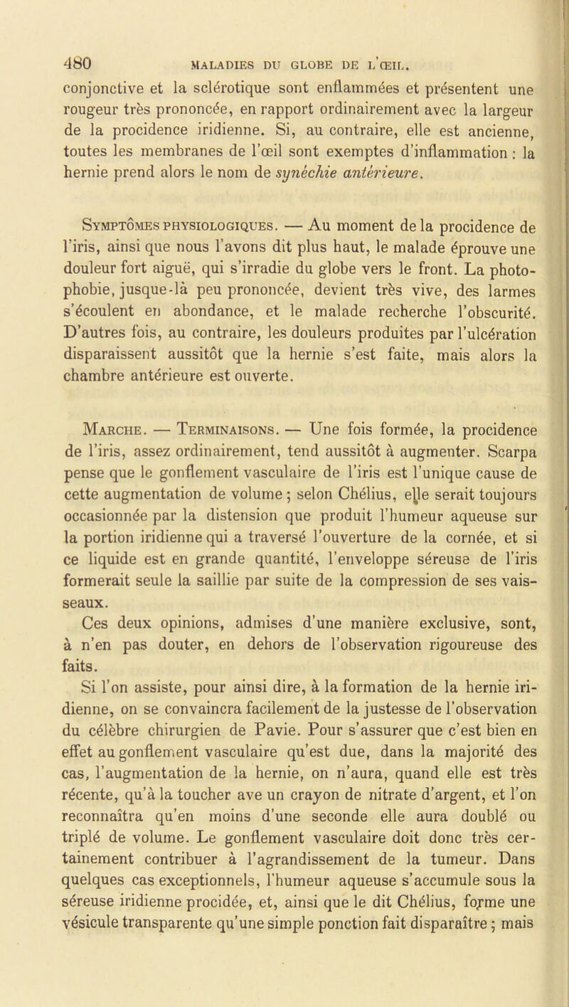 conjonctive et la sclérotique sont enflammées et présentent une rougeur très prononcée, en rapport ordinairement avec la largeur de la procidence iridienne. Si, au contraire, elle est ancienne, toutes les membranes de l’œil sont exemptes d’inflammation ; la hernie prend alors le nom de synéchie antérieure. Symptômes PHYSIOLOGIQUES. — Au moment delà procidence de l’iris, ainsi que nous l’avons dit plus haut, le malade éprouve une douleur fort aiguë, qui s’irradie du globe vers le front. La photo- phobie, jusque-là peu prononcée, devient très vive, des larmes s’écoulent en abondance, et le malade recherche l’obscurité. D’autres fois, au contraire, les douleurs produites par l’ulcération disparaissent aussitôt que la hernie s’est faite, mais alors la chambre antérieure est ouverte. Marche. — Terminaisons. — Une fois formée, la procidence de l’iris, assez ordinairement, tend aussitôt à augmenter. Scarpa pense que le gonflement vasculaire de l’iris est l’unique cause de cette augmentation de volume ; selon Chélius, e^e serait toujours occasionnée par la distension que produit l’humeur aqueuse sur la portion iridienne qui a traversé l’ouverture de la cornée, et si ce liquide est en grande quantité, l’enveloppe séreuse de l’iris formerait seule la saillie par suite de la compression de ses vais- seaux. Ces deux opinions, admises d’une manière exclusive, sont, à n’en pas douter, en dehors de l’observation rigoureuse des faits. Si l’on assiste, pour ainsi dire, à la formation de la hernie iri- dienne, on se convaincra facilement de la justesse de l’observation du célèbre chirurgien de Pavie. Pour s’assurer que c’est bien en effet au gonflement vasculaire qu’est due, dans la majorité des cas, l’augmentation de la hernie, on n’aura, quand elle est très récente, qu’à la toucher ave un crayon de nitrate d’argent, et l’on reconnaîtra qu’en moins d’une seconde elle aura doublé ou triplé de volume. Le gonflement vasculaire doit donc très cer- tainement contribuer à l’agrandissement de la tumeur. Dans quelques cas exceptionnels, l’humeur aqueuse s’accumule sous la séreuse iridienne procidée, et, ainsi que le dit Chélius, fojrme une vésicule transparente qu’une simple ponction fait disparaître ; mais