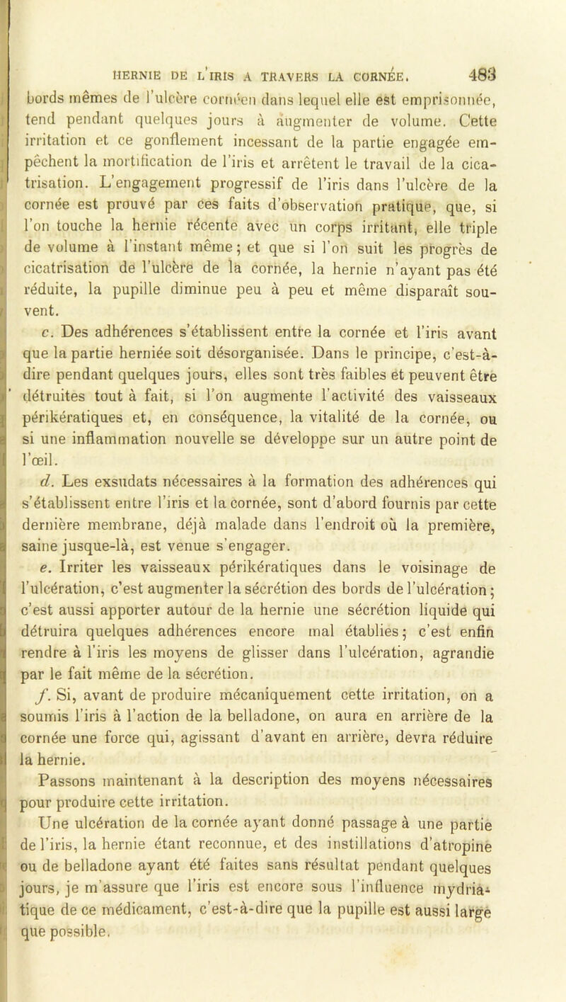 bords mêmes de l’ulcère coriiéen dans lequel elle est emprisonnée, tend pendant quelques jours à augmenter de volume. Cette irritation et ce gonflement incessant de la partie engagée em- I pêchent la mortification de l’iris et arrêtent le travail de la cica- I trisation. L’engagement progressif de l’iris dans l’ulcère de la cornée est prouvé par ces faits d’observation pratique, que, si ; l’on touche la hernie récente avec un corps irritant, elle triple J de volume à l’instant même; et que si l’on suit les progrès de 1 cicatrisation de l’ulcère de la cornée, la hernie n’ayant pas été 1 réduite, la pupille diminue peu à peu et même disparaît sou- 1 vent. ‘ c. Des adhérences s’établissent entre la cornée et l’iris avant 1 que la partie herniée soit désorganisée. Dans le principe, c’est-à- 1 dire pendant quelques jours, elles sont très faibles et peuvent être il' détruites tout à fait, si l’on augmente l’activité des vaisseaux \ périkératiques et, en conséquence, la vitalité de la cornée, ou I si une inflammation nouvelle se développe sur un autre point de l’œil. r. d. Les exsudais nécessaires à la formation des adhérences qui i s’établissent entre l’iris et la cornée, sont d’abord fournis par cette dernière membrane, déjà malade dans l’endroit où la première, saine jusque-là, est venue s’engager. e. Irriter les vaisseaux périkératiques dans le voisinage de l’ulcération, c’est augmenter la sécrétion des bords de l’ulcération ; c’est aussi apporter autour de la hernie une sécrétion liquide qui détruira quelques adhérences encore mal établies ; c’est enfin rendre à l’iris les moyens de glisser dans l’ulcération, agrandie par le fait même de la sécrétion. If. Si, avant de produire mécaniquement cette irritation, on a soumis l’iris à l’action de la belladone, on aura en arrière de la cornée une force qui, agissant d’avant en arrière, devra réduire la hernie. f Passons maintenant à la description des moyens nécessaires pour produire cette irritation. I Une ulcération de la cornée ayant donné passage à une partie i de l’iris, la hernie étant reconnue, et des instillations d’atropine m ou de belladone ayant été faites sans résultat pendant quelques B jours, je m’assure que l’iris est encore sous l’influence mydria^ li: tique de ce médicament, c’est-à-dire que la pupille est aussi large b que possible.