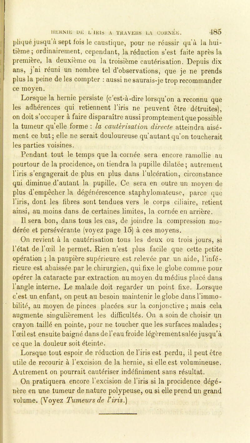 pliqué juaqu’à sept lois le caustique, pour ne réussir qu’à la hui- tième ; ordinairement, cependant, la réduction s’est faite après la première, la deuxième ou la troisième cautérisation. Depuis dix ans, j ai réuni un nombre tel d’observations, que je ne prends plus la peine de les compter : aussi ne saurais-je trop recommander ce moyen. Lorsque la hernie persiste (c’est-à-dire lorsqu’on a reconnu que les adhérences qui retiennent l’iris ne peuvent être détruites), on doit s’occuper à faire disparaître aussi promptement que possible la tumeur quelle forme : la cautérisation directe atteindra aisé- ment ce but; elle ne serait douloureuse qu’autant qu’on toucherait les parties voisines. Pendant tout le temps que la cornée sera encore ramollie au pourtour de la procidence, on tiendra la pupille dilatée; autrement l’iris s’engagerait de plus en plus dans l’ulcération, circonstance qui diminue d’autant la pupille. Ce sera en outre un moyen de plus d’empêcher la dégénérescence staphylomateuse, parce que l’iris, dont les fibres sont tendues vers le corps ciliaire, retient ainsi, au moins dans de certaines limites, la cornée en arrière. Il sera bon, dans tous les cas, de joindre la compression mo- dérée et persévérante (voyez page 15) à ces moyens. On revient à la cautérisation tous les deux ou trois jours, si l’état de l’œil le permet. Rien n’est plus facile que cette petite opération ; la paupière supérieure est relevée par un aide, l’infé- rieure est abaissée par le chirurgien, qui fixe le globe comme pour opérer la cataracte par extraction au moyen du médius placé dans l’angle interne. Le malade doit regarder un point fixe. Lorsque c’est un enfant, on peut au besoin maintenir le globe dans l’immo- bilité, au moyen de pinces placées sur la conjonctive ; mais cela augmente singulièrement les difficultés. On a soin de choisir un crayon taillé en pointe, pour ne toucher que les surfaces malades; l’œil est ensuite baigné dans de l’eau froide légèrement salée jusqu’à ce que la douleur soit éteinte. Lorsque tout espoir de réduction de l’iris est perdu, il peut être utile de recourir à l’excision de la hernie, si elle est volumineuse. Autrement on pourrait cautériser indéfiniment sans résultat. On pratiquera encore l’excision de l’iris si la procidence dégé- nère en une tumeur de nature polypeuse, ou si elle prend un grand volume. (Voyez Tumeurs de l'iris.)