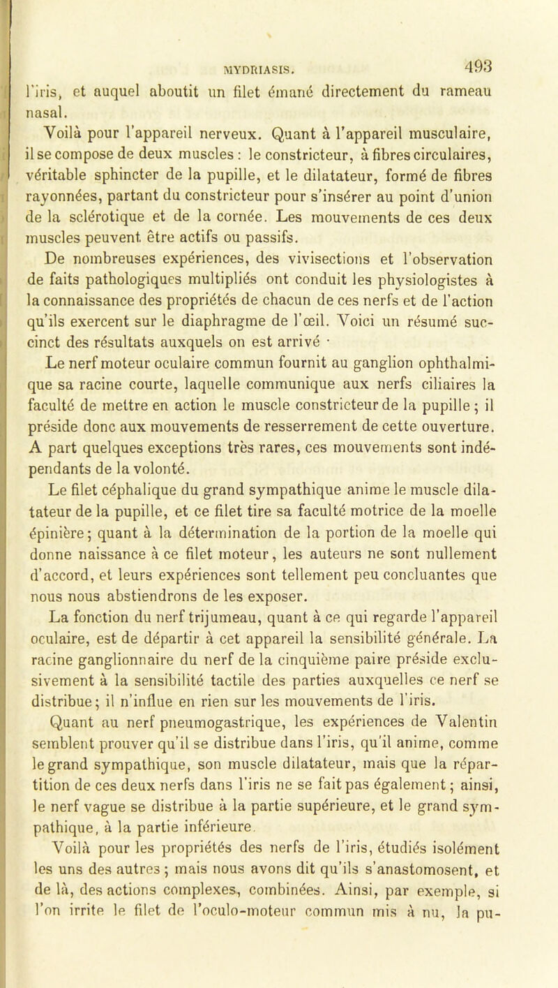 l’irisj et auquel aboutit un filet émané directement du rameau nasal. Voilà pour l’appareil nerveux. Quant à l’appareil musculaire, il se compose de deux muscles: le constricteur, à fibres circulaires, véritable sphincter de la pupille, et le dilatateur, formé de fibres rayonnées, partant du constricteur pour s’insérer au point d’union de la sclérotique et de la cornée. Les mouvements de ces deux muscles peuvent être actifs ou passifs. De nombreuses expériences, des vivisections et l’observation de faits pathologiques multipliés ont conduit les physiologistes à la connaissance des propriétés de chacun de ces nerfs et de l’action qu’ils exercent sur le diaphragme de l’œil. Voici un résumé suc- cinct des résultats auxquels on est arrivé • Le nerf moteur oculaire commun fournit au ganglion ophthalmi- que sa racine courte, laquelle communique aux nerfs ciliaires la faculté de mettre en action le muscle constricteur de la pupille ; il préside donc aux mouvements de resserrement de cette ouverture. A part quelques exceptions très rares, ces mouvements sont indé- pendants de la volonté. Le filet céphalique du grand sympathique anime le muscle dila- tateur de la pupille, et ce filet tire sa faculté motrice de la moelle épinière; quant à la détermination de la portion de la moelle qui donne naissance à ce filet moteur, les auteurs ne sont nullement d’accord, et leurs expériences sont tellement peu concluantes que nous nous abstiendrons de les exposer. La fonction du nerf trijumeau, quant à ce qui regarde l’appareil oculaire, est de départir à cet appareil la sensibilité générale. La racine ganglionnaire du nerf de la cinquième paire préside exclu- sivement à la sensibilité tactile des parties auxquelles ce nerf se distribue; il n’influe en rien sur les mouvements de l’iris. Quant au nerf pneumogastrique, les expériences de Valentin semblent prouver qu’il se distribue dans l’iris, qu’il anime, comme le grand sympathique, son muscle dilatateur, mais que la répar- tition de ces deux nerfs dans l’iris ne se fait pas également ; ainsi, le nerf vague se distribue à la partie supérieure, et le grand sym- pathique, à la partie inférieure. Voilà pour les propriétés des nerfs de l’iris, étudiés isolément les uns des autres ; mais nous avons dit qu’ils s’anastomosent, et delà, des actions complexes, combinées. Ainsi, par exemple, si l’on irrite le filet de l’oculo-moteur commun mis à nu, la pu-