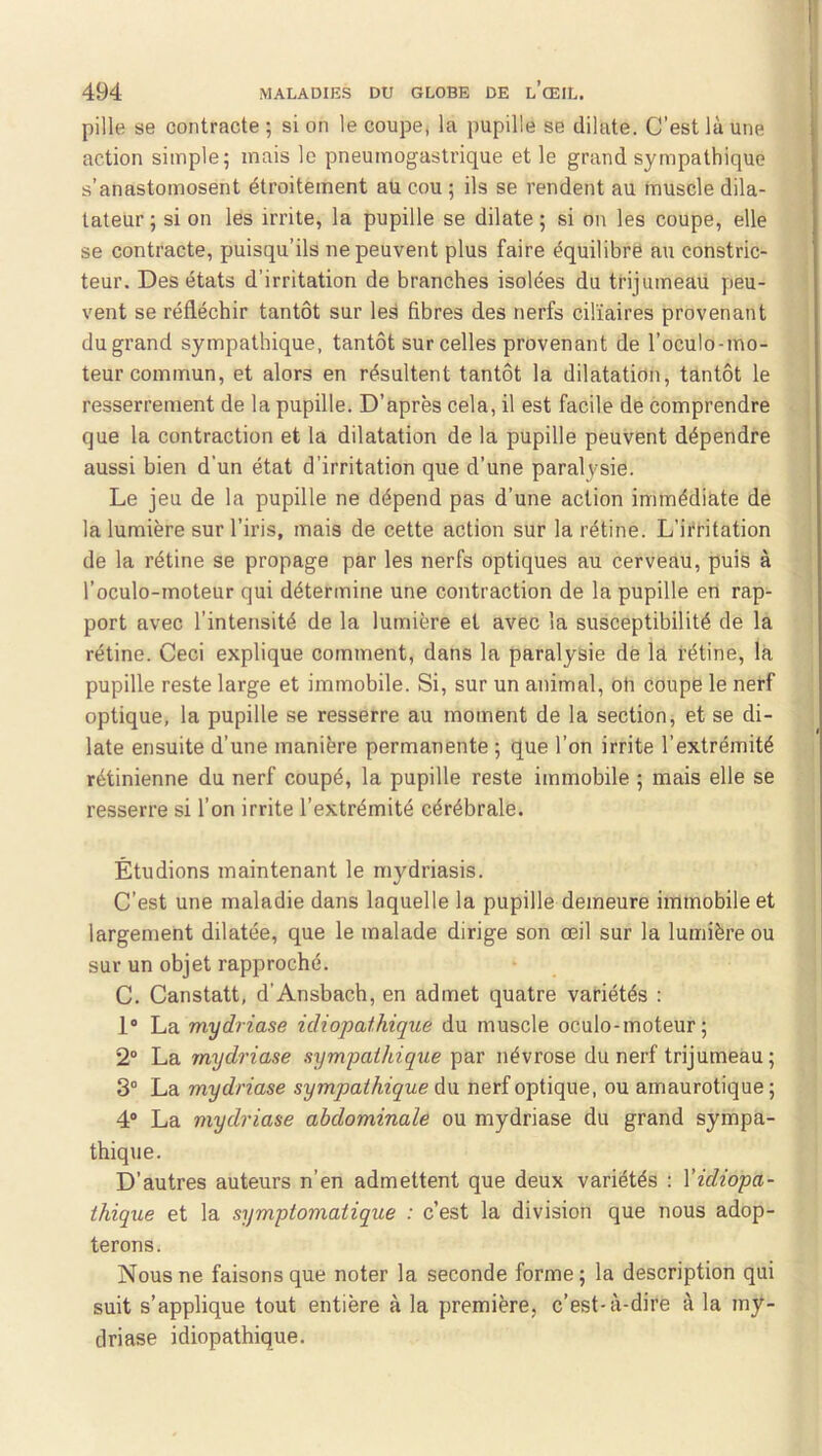 pille se contracte ; si on le coupe, la pupille se dilate. C’est là une action simple 5 mais le pneumogastrique et le grand sympathique s’anastomosent étroitement au cou ; ils se rendent au muscle dila- tateur ; si on les irrite, la pupille se dilate ; si on les coupe, elle se contracte, puisqu’ils ne peuvent plus faire équilibré au constric- teur. Des états d’irritation de branches isolées du trijumeau peu- vent se réfléchir tantôt sur les fibres des nerfs ciliaires provenant du grand sympathique, tantôt sur celles provenant de l’oculo-mo- teur commun, et alors en résultent tantôt la dilatation, tantôt le resserrement de la pupille. D’après cela, il est facile de comprendre que la contraction et la dilatation de la pupille peuvent dépendre aussi bien d’un état d’irritation que d’une paralysie. Le jeu de la pupille ne dépend pas d’une action immédiate de la lumière sur l’iris, mais de cette action sur la rétine. L’ifritation de la rétine se propage par les nerfs optiques au cerveau, puis à l’oculo-moteur qui détermine une contraction de la pupille en rap- port avec l’intensité de la lumière et avec la susceptibilité de la rétine. Ceci explique comment, dans la paralysie dé la rétine, la pupille reste large et immobile. Si, sur un animal, oh coupe le nerf optique, la pupille se resserre au moment de la section, et se di- late ensuite d’une manière permanente ; que l’on irrite l’extrémité rétinienne du nerf coupé, la pupille reste immobile ; mais elle se resserre si l’on irrite l’extrémité cérébrale. Étudions maintenant le mydriasis. C’est une maladie dans laquelle la pupille demeure immobile et largement dilatée, que le malade dirige son œil sur la lumière ou sur un objet rapproché. C. Canstatt, d’Ansbach, en admet quatre variétés : 1® La mydriase idiopathique du muscle oculo-moteur ; 2® La mydriase sympathique par névrose du nerf trijumeau; 3® La mydriase sympathique A\i nerf optique, ou amaurotique; 4® La mydriase abdominale ou mydriase du grand sympa- thique. D’autres auteurs n’en admettent que deux variétés : Vidiopa- thique et la symptomatique : c’est la division que nous adop- terons. Nous ne faisons que noter la seconde forme; la description qui suit s’applique tout entière à la première, c’est-à-dire à la my- driase idiopathique.