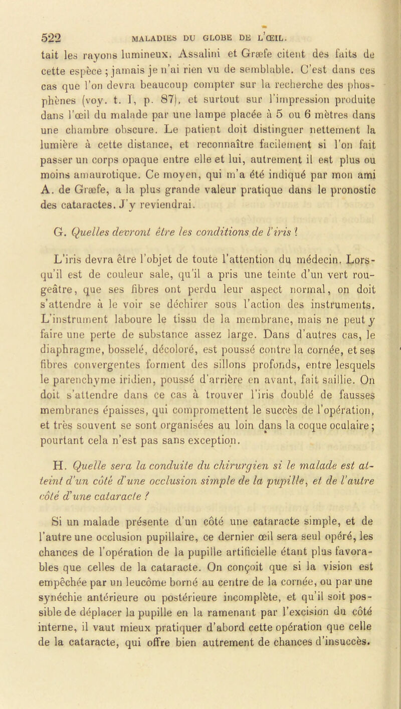 tait les rayons lunaineux. Assalini et Græfe citent des laits de cette espèce ; jamais je n’ai rien vu de semblable. C’est dans ces cas que l’on devra beaucoup compter sur la reclierche des phos- phènes (voy. t. I, p. 87), et surtout sur l’impression produite dans l’œil du malade par une lampe placée à 5 ou 6 mètres dans une chambre obscure. Le patient doit distinguer nettement la lumière à cette distance, et reconnaître facilement si l’on fait passer un corps opaque entre elle et lui, autrement il est plus ou moins amaurotique. Ce moyen, qui m’a été indiqué par mon ami A. de Græfe, a la plus grande valeur pratique dans le pronostic des cataractes. J’y reviendrai. G. Quelles devront être les conditions de l’iris \ L’iris devra être l’objet de toute l’attention du médecin, Lors- qu’il est de couleur sale, qu'il a pris une teinte d’un vert rou- geâtre, que ses fibres ont perdu leur aspect normal, on doit s’attendre à le voir se déchirer sous l’action des instruments. L’instrument laboure le tissu de la membrane, mais ne peut y faire une perte de substance assez large. Dans d’autres cas, le diaphragme, bosselé, décoloré, est poussé contrôla cornée, et ses fibres convergentes forment des sillons profonds, entre lesquels le parenchyme iridien, poussé d’arrière en avant, fait saillie. On doit s’attendre dans ce cas à trouver l’iris doublé de fausses membranes épaisses, qui compromettent le succès de l’opération, et très souvent se sont organisées au loin dans la coque oculaire; pourtant cela n’est pas sans exception. H. Quelle sera la conduite du chirurgien si le malade est at- teint d’un cote d'une occlusion simple de la pupille^ et de l’autre côté d'une cataracte ? Si un malade présente d’un côté une cataracte simple, et de l’autre une occlusion pupillaire, ce dernier œil sera seul opéré, les chances de l’opération de la pupille artificielle étant plus favora- bles que celles de la cataracte. On conçoit que si la vision est empêchée par un leucôme borné au centre de la cornée, ou par une synéchie antérieure ou postérieure incomplète, et qu’il soit pos- sible de déplacer la pupille en la ramenant par l’excision du côté interne, il vaut mieux pratiquer d’abord cette opération que celle de la cataracte, qui offre bien autrement de chances d’insuccès.