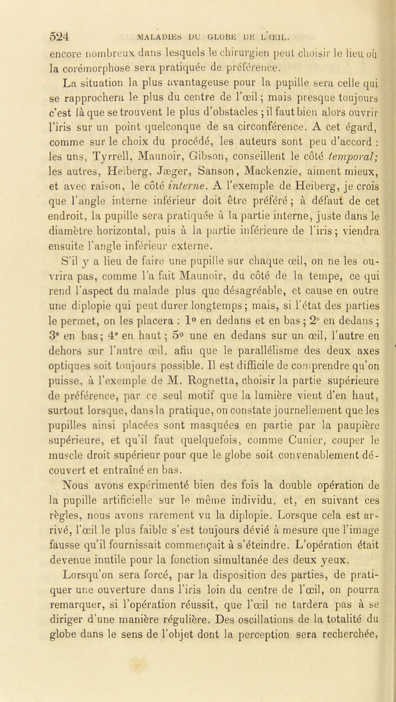 encore nombreux dans lesquels le chirurgien peut choisir le lieu où la corémorphose sera pratiquée de prélcrence. La situation la plus avantageuse pour la pupille sera celle qui se rapprochera le plus du centre de l’œil ; mais presque toujours c’est là que se trouvent le plus d’obstacles ;il faut bien alors ouvrir l’iris sur un point quelconque de sa circonférence. A cet égard, comme sur le choix du procédé, les auteurs sont peu d’accord : les uns, Tyrrell, Maunoir, Gibson, conseillent le côté temporal; les autres, Heiberg, Jæger, Sanson, Mackenzie, aiment mieux, et avec raison, le côté interne. A l’exemple de Heiberg, je crois que l’angle interne inférieur doit être préféré; à défaut de cet endroit, la pupille sera pratiquée à la partie interne, juste dans le diamètre horizontal, puis à la partie inférieure de l’iris; viendra ensuite l’angle inférieur externe. S’il y a lieu de faire une pupille sur chaque œil, on ne les ou- vrira pas, comme l’a fait Maunoir, du côté de la tempe, ce qui rend l’aspect du malade plus que désagréable, et cause en outre une diplopie qui peut durer longtemps ; mais, si l’état des parties le permet, on les placera : 1° en dedans et en bas ; 2 en dedans ; 3 en bas; 4“ en haut ; 5° une en dedans sur un œil, l’autre en dehors sur l’autre œil, afin que le parallélisme des deux axes optiques soit toujours possible. Il est difficile de comprendre qu’on puisse, à l’exemple de M. Rognetta, choisir la partie supérieure de préférence, par ce seul motif que la lumière vient d’en haut, surtout lorsque, dans la pratique, on constate journellement que les pupilles ainsi placées sont masquées en partie par la paupière supérieure, et qu’il faut quelquefois, comme Cunier, couper le muscle droit supérieur pour que le globe soit convenablement dé- couvert et entraîné en bas. Nous avons expérimenté bien des fois la double opération de la pupille artificielle sur le même individu, et, en suivant ces règles, nous avons rarement vu la diplopie. Lorsque cela est ar- rivé, l’œil le plus faible s’est toujours dévié à mesure que l’image fausse qu’il fournissait commençait à s’éteindre. L’opération était devenue inutile pour la fonction simultanée des deux yeux. Lorsqu’on sera forcé, par la disposition des parties, de prati- quer une ouverture dans l’iris loin du centre de l’œil, on pourra remarquer, si l’opération réussit, que l’œil ne tardera pas à se diriger d’une manière régulière. Des oscillations de la totalité du globe dans le sens de l’objet dont la perception sera recherchée.