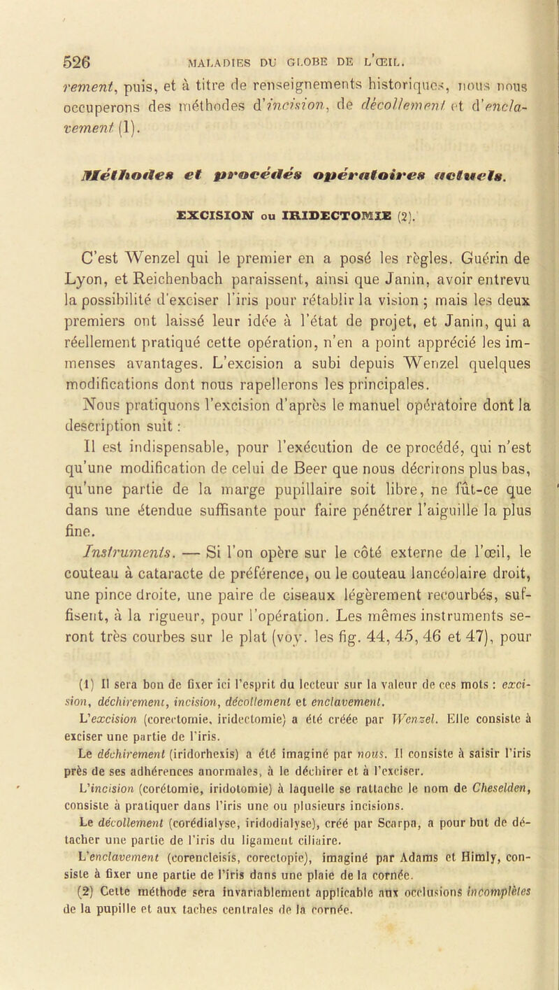 rement, puis, et à titre rie renseignements historiques, nous nous occuperons des méthodes à'inchion, de décollement et ù'encla- vement (1). IfÆétItoile» et f»rocé€tés ogtéa'atoires acttaelg. EXCISION ou IRIDECTOMIE (3). C’est Wenzel qui le premier en a posé les règles. Guérin de Lyon, et Reichenbach paraissent, ainsi que Janin, avoir entrevu la possibilité d'exciser l’iris pour rétablir la vision ; mais les deux premiers ont laissé leur idée à l’état de projet, et Janin, qui a réellement pratiqué cette opération, n’en a point apprécié les im- menses avantages. L’excision a subi depuis Wenzel quelques modifications dont nous rapellerons les principales. Nous pratiquons l’excision d’après le manuel opératoire dont la description suit : Il est indispensable, pour l’exécution de ce procédé, qui n’est qu’une modification de celui de Beer que nous décrirons plus bas, qu’une partie de la marge pupillaire soit libre, ne fût-ce que dans une étendue suffisante pour faire pénétrer l’aiguille la plus fine. Instruments. — Si l’on opère sur le côté externe de l’œil, le couteau à cataracte de préférence, ou le couteau lancéolaire droit, une pince droite, une paire de ciseaux légèrement recourbés, suf- fisent, à la rigueur, pour l’opération. Les mêmes instruments se- ront très courbes sur le plat (voy. les fig. 44, 45, 46 et 47), pour (1) Il sera bon de fixer ici l’esprit du lecteur sur la valeur de ces mots : exci- sion, dcchiremeni, incision, décollement et enclavement. L'excision (corertomie. iridectomie) a été créée par Wenzel. Elle consiste à exciser une partie de l’iris. Le déchirement (iridorhexis) a été imaginé par nous. Il consiste à saisir l’iris près de ses adhérences anormales, à le déchirer et à l’exciser. L'incision (corétomie, iridotomie) à laquelle se rattache le nom de Cheselden, consiste à pratiquer dans l’iris une ou plusieurs incisions. Le décollement (corédialyse, iridodialyse), créé par Scarpa, a pour but de dé- tacher une partie de l'iris du ligament ciliaire. L'enclavement (corencleisis, corectopie), imaginé par Adams et Himly, con- siste à fixer une partie de l’iris dans une plaie de la cornée. (2) Celte méthode sera invariablement applicable anx occlusions incomplètes de la pupille et aux taches centrales de In cornée.