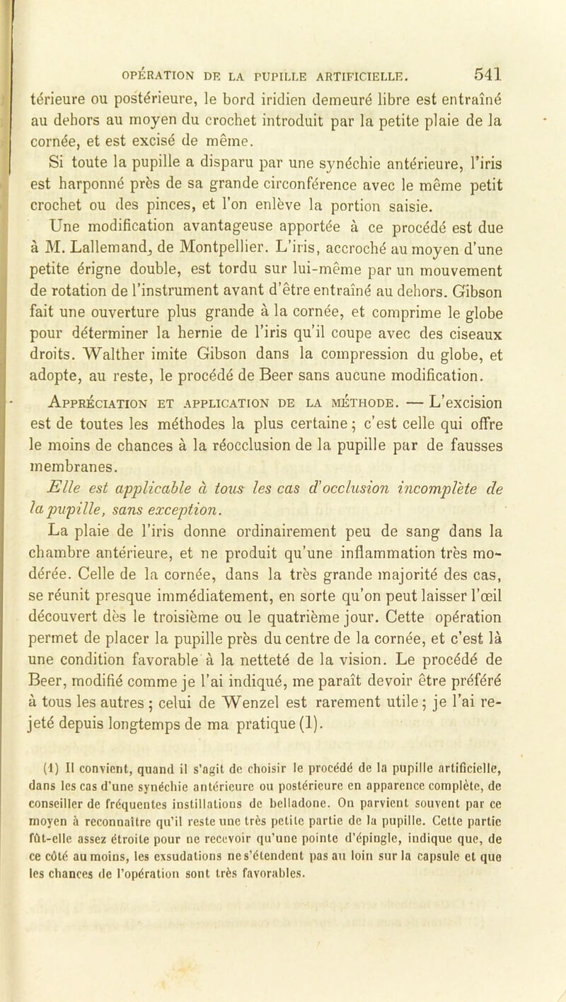 térieure ou postérieure, le bord iridien demeuré libre est entraîné au dehors au moyen du crochet introduit par la petite plaie de la cornée, et est excisé de même. Si toute la pupille a disparu par une synéchie antérieure, l’iris est harponné près de sa grande circonférence avec le même petit crochet ou des pinces, et l’on enlève la portion saisie. Une modification avantageuse apportée à ce procédé est due à M. Lallemandj de Montpellier. L’iris, accroché au moyen d’une petite érigne double, est tordu sur lui-même par un mouvement de rotation de l’instrument avant d’être entraîné au dehors. Gibson fait une ouverture plus grande à la cornée, et comprime le globe pour déterminer la hernie de l’iris qu’il coupe avec des ciseaux droits. Walther imite Gibson dans la compression du globe, et adopte, au reste, le procédé de Beer sans aucune modification. Appréciation et application de la méthode. — L’excision est de toutes les méthodes la plus certaine ; c’est celle qui offre le moins de chances à la réocclusion de la pupille par de fausses membranes. Elle est api^licable à tous les cas d'occlusion incomplète de la pupille, sans exception. La plaie de l’iris donne ordinairement peu de sang dans la chambre antérieure, et ne produit qu’une inflammation très mo- dérée. Celle de la cornée, dans la très grande majorité des cas, se réunit presque immédiatement, en sorte qu’on peut laisser l’œil découvert dès le troisième ou le quatrième jour. Cette opération permet de placer la pupille près du centre de la cornée, et c’est là une condition favorable à la netteté de la vision. Le procédé de Beer, modifié comme je l’ai indiqué, me paraît devoir être préféré à tous les autres 5 celui de Wenzel est rarement utile; je l’ai re- jeté depuis longtemps de ma pratique (1). (1) II convient, quand il s’agit de choisir le procédé de la pupille artificielle, dans les cas d’une synéchie antérieure ou postérieure en apparence complète, de conseiller de fréquentes instillations de belladone. On parvient souvent par ce moyen à reconnaître qu’il reste une très petite partie de la pupille. Cette partie fût-elle assez étroite pour ne recevoir qu’une pointe d’épingle, indique que, de ce côté au moins, les exsudations ne s’étendent pas au loin sur la capsule et que les chances de l’opération sont très favorables.