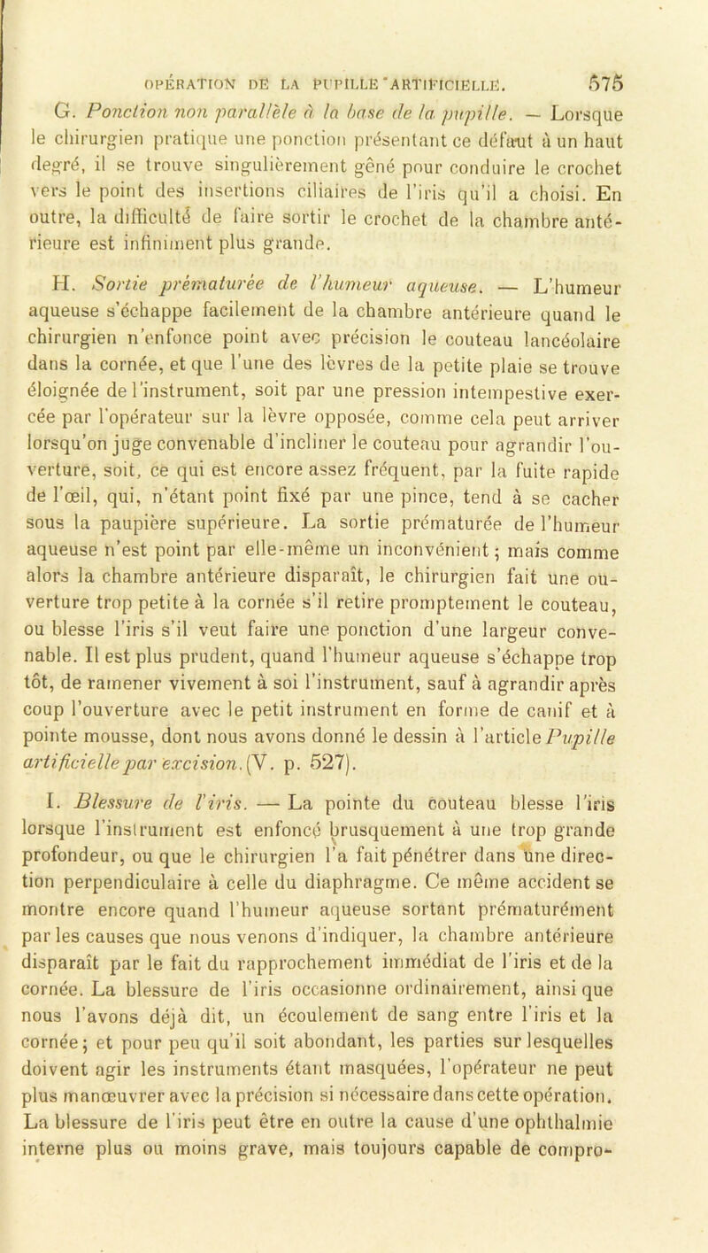 G. Ponction non '}iarairde à la base de la pupille. — Lorsque le cliirurgien pratitiue une ponction présentant ce défaut à un haut de^ré, il se trouve singulièrement gêné pour conduire le crochet vers le point des insertions ciliaires de l’iris qu’il a choisi. En outre, la difficulté de faire sortir le crochet de la chambre anté- rieure est infiniment plus grande. H. Sortie prématurée de l’humeur aqueuse. — L’humeur aqueuse s’échappe facilement de la chambre antérieure quand le chirurgien n’enfonce point avec précision le couteau lancéolaire dans la cornée, et que l’une des lèvres de la petite plaie se trouve éloignée de l’instrument, soit par une pression intempestive exer- cée par l’opérateur sur la lèvre opposée, comme cela peut arriver lorsqu’on juge convenable d’incliner le couteau pour agrandir l’ou- verture, soit, ce qui est encore assez fréquent, par la fuite rapide de l’œil, qui, n’étant point fixé par une pince, tend à se cacher sous la paupière supérieure. La sortie prématurée de l’humeur aqueuse n’est point par elle-même un inconvénient ; mais comme alors la chambre antérieure disparaît, le chirurgien fait une ou- verture trop petite à la cornée s’il retire promptement le couteau, ou blesse l’iris s’il veut faire une ponction d’une largeur conve- nable. Il est plus prudent, quand l’humeur aqueuse s’échappe trop tôt, de ramener vivement à soi l’instrument, sauf à agrandir après coup l’ouverture avec le petit instrument en forme de canif et à pointe mousse, dont nous avons donné le de.ssin à VuvixcXe Pupille artificielle par excision. . p. 527). I. Blessure de l'iris. — La pointe du couteau blesse l’iris lorsque l’inslruinent est enfoncé brusquement à une trop grande profondeur, ou que le chirurgien l’a fait pénétrer dans une direc- tion perpendiculaire à celle du diaphragme. Ce même accident se montre encore quand l’humeur aqueuse sortant prématurément par les causes que nous venons d’indiquer, la chambre antérieure disparaît par le fait du rapprochement iinmédiat de l’iris et de la cornée. La blessure de l’iris occasionne ordinairement, ainsi que nous l’avons déjà dit, un écoulement de sang entre l’iris et la cornée; et pour peu qu’il soit abondant, les parties sur lesquelles doivent agir les instruments étant masquées, l’opérateur ne peut plus manœuvrer avec la précision si nécessaire dans cette opération. La blessure de l’iris peut être en outre la cause d’une ophthalmie interne plus ou moins grave, mais toujours capable de compro-