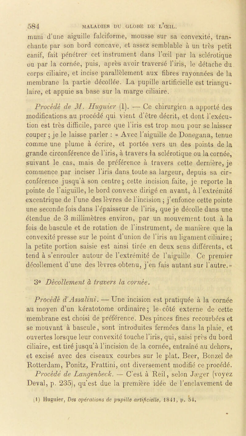 muni d’une aiguille falciforme, mousse sur sa convexité, tran- chante par son bord concave, et assez semblable à un très petit canif, fait pénétrer cet instrument dans l’œil par la sclérotique ou par la cornée, puis, après avoir traversé l’iris, le détache du corps ciliaire, et incise parallèlement aux fibres rayonnées de la membrane la partie décollée. La pupille artificielle est triangu- laire, et appuie sa base sur la marge ciliaire. Procède de M. Hiiguier (1). — Ce chirurgien a apporté des modifications au procédé qui vient d’être décrit, et dont l’exécu- tion est très difficile, parce que l’iris est trop mou pour se laisser couper; je le laisse parler : « Avec l’aiguille de Donegana, tenue comme une plume à écrire, et portée vers un des points de la grande circonférence de l’iris, à travers la sclérotique ou la cornée, suivant le cas, mais de préférence à travers cette dernière, je commence par inciser l’iris dans toute sa largeur, depuis sa cir- conférence jusqu’à son centre; cette incision faite, je reporte la pointe de l’aiguille, le bord convexe dirigé en avant, à l’extrémité excentrique de l’une des lèvres de l’incision ; j’enfonce cette pointe une seconde fois dans l’épaisseur de l’iris, que je décolle dans une étendue de 3 millimètres environ, par un mouvement tout à la fois de bascule et de rotation de l’instrument, de manière que la convexité presse sur le point d’union de l’iris au ligament ciliaire ; la petite portion saisie est ainsi tirée en deux sens différents, et tend à s’enrouler autour de l’extrémité de l’aiguille Ce premier décollement d’une des lèvres obtenu, j’en fais autant sur l’autre.» 3“ Décollement à travers la cornée. Procédé d'Assalini. —Une incision est pratiquée à la cornée au moyen d’un kératotome ordinaire; le»côté externe de cette membrane est choisi de préférence. Des pinces fines recourbées et se mouvant à bascule, sont introduites fermées dans la plaie, et ouvertes lorsque leur convexité touche l’iris, qui, saisi près du bord ciliaire, est tiré jusqu’à l’incision de la cornée, entraîné au dehors, et excisé avec des ciseaux courbes sur le plat. Beer, Bonzel de Rotterdam, Ponitz, Frattini, ont diversement modifié ce procédé. Procédé de Langenbeck. — C'est à Reil, selon Jæger (voyez Deval, p. 235), qu’est due la première idée de l’enclavement de il) Huguier, Des opércUions de pupille arlificielle, I8il, p. 5i.