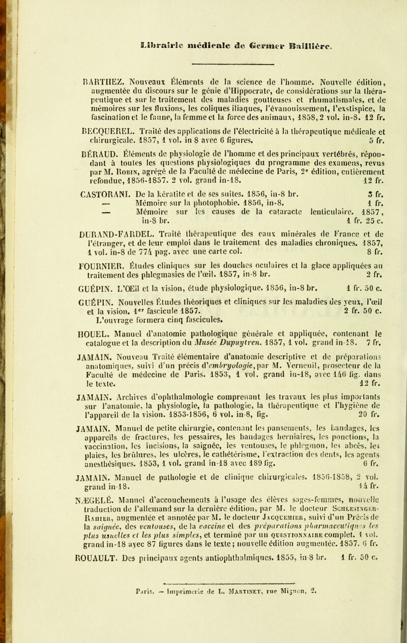 Librairie médicale «le Germer ISnUHére. BARTHEZ. Nouveaux Éléments de la science de l’homme. Nouvelle édition, augmentée du discours sur le génie d’Hippocrate, de considérations sur la théra- peutique et sur le traitement des maladies goutteuses et rhumatismales, et de mémoires sur les fluxions, les coliques iliaques, l’évanouissement, l’exstispice, la fascination et le faune, la femme et la force des animaux, 1858,2 vol. in-8. 12 fr. BECQUEREL. Traité des applications de l’électricité à la thérapeutique médicale et chirurgicale. 1857, 1 vol. in 8 avec 6 figures. 5 fr. BÉRAUD. Éléments de physiologie de l’homme et des principaux vertébrés, répon- dant à toutes les questions physiologiques du programme des examens, revus par M. Robin, agrégé de la Faculté de médecine de Paris, 2e édition, entièrement refondue, 1856-1857. 2 vol. grand in-18. 12 fr. CASTORANI. De la kératite et de ses suites. 1856, in-8 br. 5 fr. — Mémoire sur la photophobie. 1856, in-8. 1 fr. Mémoire sur les causes de la cataracte lenticulaire. 1857, in-8 br. 1 fr. 25 c. DURAND-FARDEL. Traité thérapeutique des eaux minérales de France et de l’étranger, et de leur emploi dans le traitement des maladies chroniques. 1857, 1 vol. in-8 de 774 pag. avec une carte col. 8 fr. FOURNIER. Études cliniques sur les douches oculaires cl la glace appliquées au traitement des phlcgmasies de l’œil. 1857, in-8 br. 2 fr. GUÉPIN. L’OEil et la vision, étude physiologique. 1856, in-8 br. 1 fr. 50 c. GUÉPIN. Nouvelles Éludes théoriques et cliniques sur les maladies des yeux, l’œil et la vision. 1er fascicule 1857. 2 fr. 50 c. L’ouvrage formera cinq fascicules. HOUEL. Manuel d’anatomie pathologique générale et appliquée, contenant le catalogue et la description du Musée Dupuytren. 1857, 1 vol. grand in-18. 7 fr. JAMAIN. Nouveau Traité élémentaire d’anatomie descriptive et de préparations anatomiques, suivi d’un précis éC embryologie,par M. Verneuil, prosecteur de la Faculté de médecine de Paris. 1853, 1 vol. grand in-18, avec 146 lig. dans le texte. 12 fr. JAMAIN. Archives d’ophthalmologie comprenant les travaux les plus importants sur l’anatomie, la physiologie, la pathologie, la thérapeutique et l’hygiène de l’appareil de la vision. 1853-1856, 6 vol. in-8, fig. 20 fr. JAMAIN. Manuel de petite chirurgie, contenant les pansements, les bandages, les appareils de fractures, les pessaires, les bandages herniaires, les ponctions, la vaccination, les incisions, la saignée, les ventouses, le phlegmon, les abcès, les plaies, les brûlures, les ulcères, le cathétérisme, l'extraction des dents, les agonis anesthésiques. 1853, 1 vol. grand in-18 avec 189 fig. 6 fr. JAMAIN. Manuel de pathologie et de clinique chirurgicales. 1856-1858, 2 vol. grand in-18. J A fr. NÆGELÉ. Manuel d’accouchements à l’usage des élèves sages-femmes, nouvelle traduction de l’allemand sur la dernière édition, par M. le docteur Sciilesingeu- Rauier, augmentée et annotée par M. le docteur Jacquemier, suivi d’un Précis de la saignée, des ventouses, de la vaccine el des préparations pharmaceutiques les plus usuelles cl les plus simples, et terminé par un questionnaire complet. 1 voi. grand in-18 ayec 87 ligures dans le texte; nouvelle édition augmentée. 1S57. 6 fr. ROUAULT. Des principaux agents antiophlhahniques. 1855, in-8 br. 1 fr. 50 c.