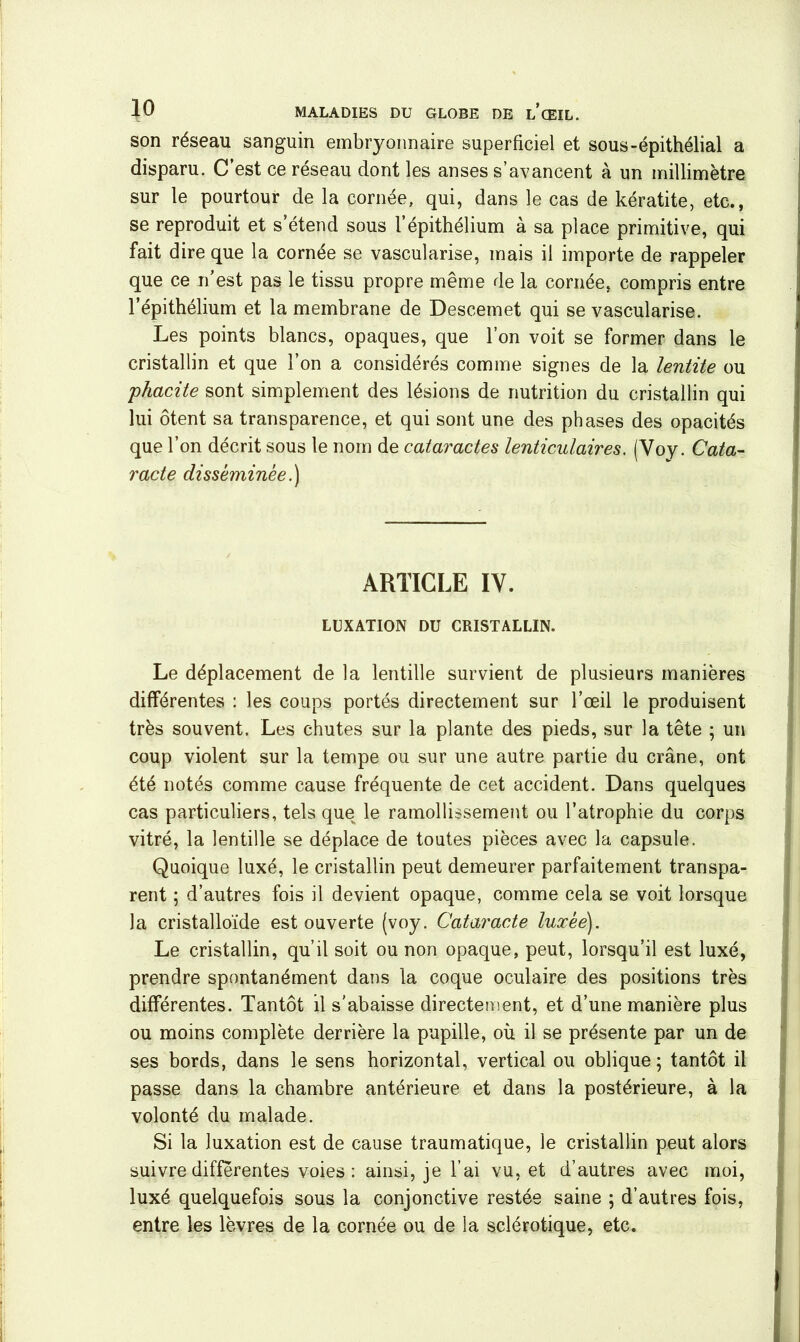 son réseau sanguin embryonnaire superficiel et sous-épithélial a disparu. C est ce reseau dont les anses s’avancent à un millimètre sur le pourtour de la cornée, qui, dans le cas de kératite, etc., se reproduit et s étend sous 1 épithélium à sa place primitive, qui fait dire que la cornée se vascularisé, mais il importe de rappeler que ce n’est pas le tissu propre même de la cornée, compris entre l’épithélium et la membrane de Descemet qui se vascularisé. Les points blancs, opaques, que l’on voit se former dans le cristallin et que l’on a considérés comme signes de la lentite ou phacite sont simplement des lésions de nutrition du cristallin qui lui ôtent sa transparence, et qui sont une des phases des opacités que l’on décrit sous le nom de cataractes lenticulaires. (Voy. Cata- racte disséminée.) ARTICLE IY. LUXATION DU CRISTALLIN. Le déplacement de la lentille survient de plusieurs manières différentes : les coups portés directement sur l’œil le produisent très souvent. Les chutes sur la plante des pieds, sur la tête ; un coup violent sur la tempe ou sur une autre partie du crâne, ont été notés comme cause fréquente de cet accident. Dans quelques cas particuliers, tels que le ramollissement ou l’atrophie du corps vitré, la lentille se déplace de toutes pièces avec la capsule. Quoique luxé, le cristallin peut demeurer parfaitement transpa- rent ; d’autres fois il devient opaque, comme cela se voit lorsque la cristalloïde est ouverte (voy. Cataracte luxée). Le cristallin, qu’il soit ou non opaque, peut, lorsqu’il est luxé, prendre spontanément dans la coque oculaire des positions très différentes. Tantôt il s'abaisse directement, et d’une manière plus ou moins complète derrière la pupille, où il se présente par un de ses bords, dans le sens horizontal, vertical ou oblique; tantôt il passe dans la chambre antérieure et dans la postérieure, à la volonté du malade. Si la luxation est de cause traumatique, le cristallin peut alors suivre differentes voies : ainsi, je l’ai vu, et d’autres avec moi, luxé quelquefois sous la conjonctive restée saine ; d’autres fois, entre les lèvres de la cornée ou de la sclérotique, etc.