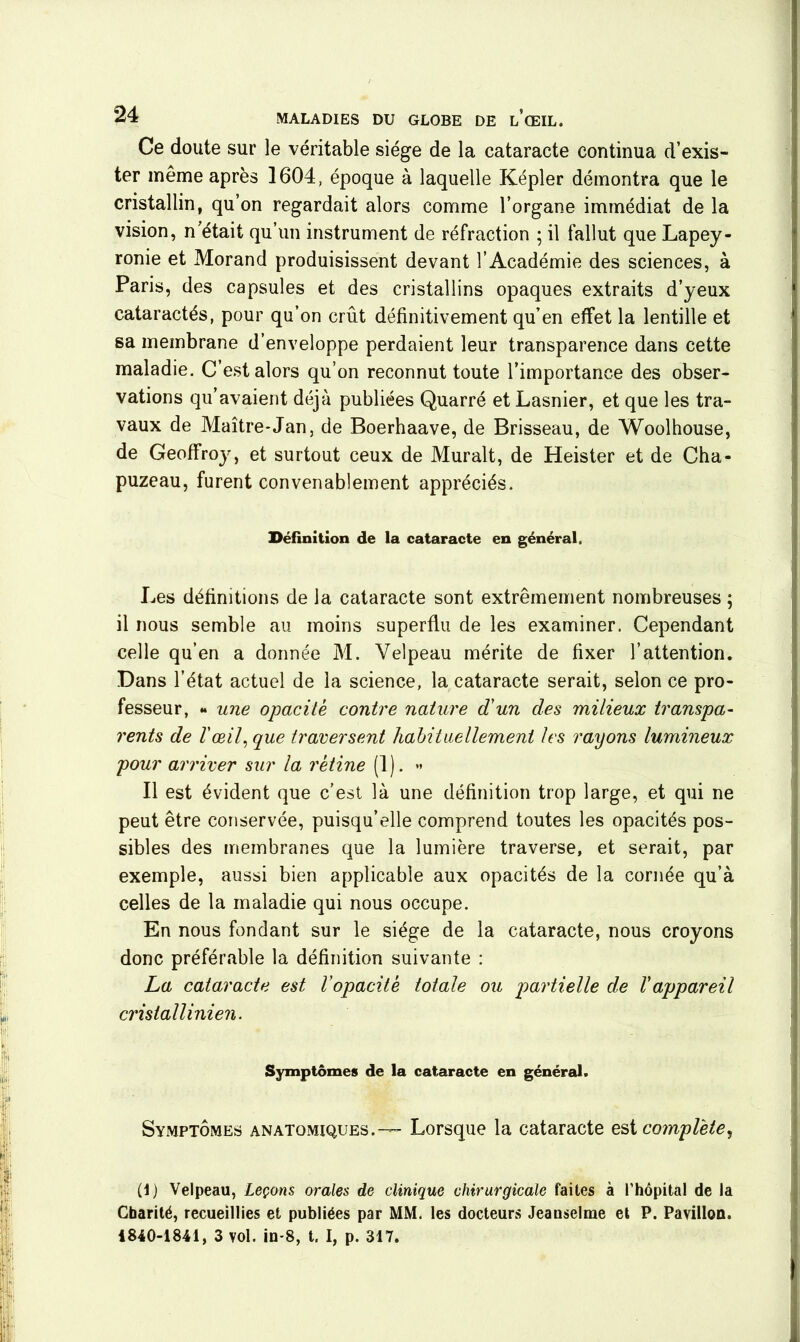 Ce doute sur le véritable siège de la cataracte continua d’exis- ter même après 1604, époque à laquelle Kepler démontra que le cristallin, qu’on regardait alors comme l’organe immédiat de la vision, n’était qu’un instrument de réfraction ; il fallut que Lapey- ronie et Morand produisissent devant l’Académie des sciences, à Paris, des capsules et des cristallins opaques extraits d’yeux cataractés, pour qu’on crût définitivement qu’en effet la lentille et sa membrane d’enveloppe perdaient leur transparence dans cette maladie. C’est alors qu’on reconnut toute l’importance des obser- vations qu’avaient déjà publiées Quarré et Lasnier, et que les tra- vaux de Maître-Jan, de Boerhaave, de Brisseau, de Woolhouse, de Geoffroy, et surtout ceux de Murait, de Heister et de Cha- puzeau, furent convenablement appréciés. Définition de la cataracte en général. Les définitions de la cataracte sont extrêmement nombreuses ; il nous semble au moins superflu de les examiner. Cependant celle qu’en a donnée M. Velpeau mérite de fixer l’attention. Dans l’état actuel de la science, la cataracte serait, selon ce pro- fesseur, « une opacité contre nature d'un des milieux transpa- rents de l'œil, que traversent habituellement les rayons lumineux pour arriver sur la rétine (1). ** Il est évident que c’est là une définition trop large, et qui ne peut être conservée, puisqu’elle comprend toutes les opacités pos- sibles des membranes que la lumière traverse, et serait, par exemple, aussi bien applicable aux opacités de la cornée qu’à celles de la maladie qui nous occupe. En nous fondant sur le siège de la cataracte, nous croyons donc préférable la définition suivante : La cataracte est l’opacité totale ou partielle de l'appareil crisiallinien. Symptômes de la cataracte en général. Symptômes anatomiques.— Lorsque la cataracte est complète, (1) Velpeau, Leçons orales de clinique chirurgicale faites à l’hôpital de la Charité, recueillies et publiées par MM. les docteurs Jeauselrae et P. Pavillon. 1840-1841, 3 vol. in-8, t. I, p. 317.