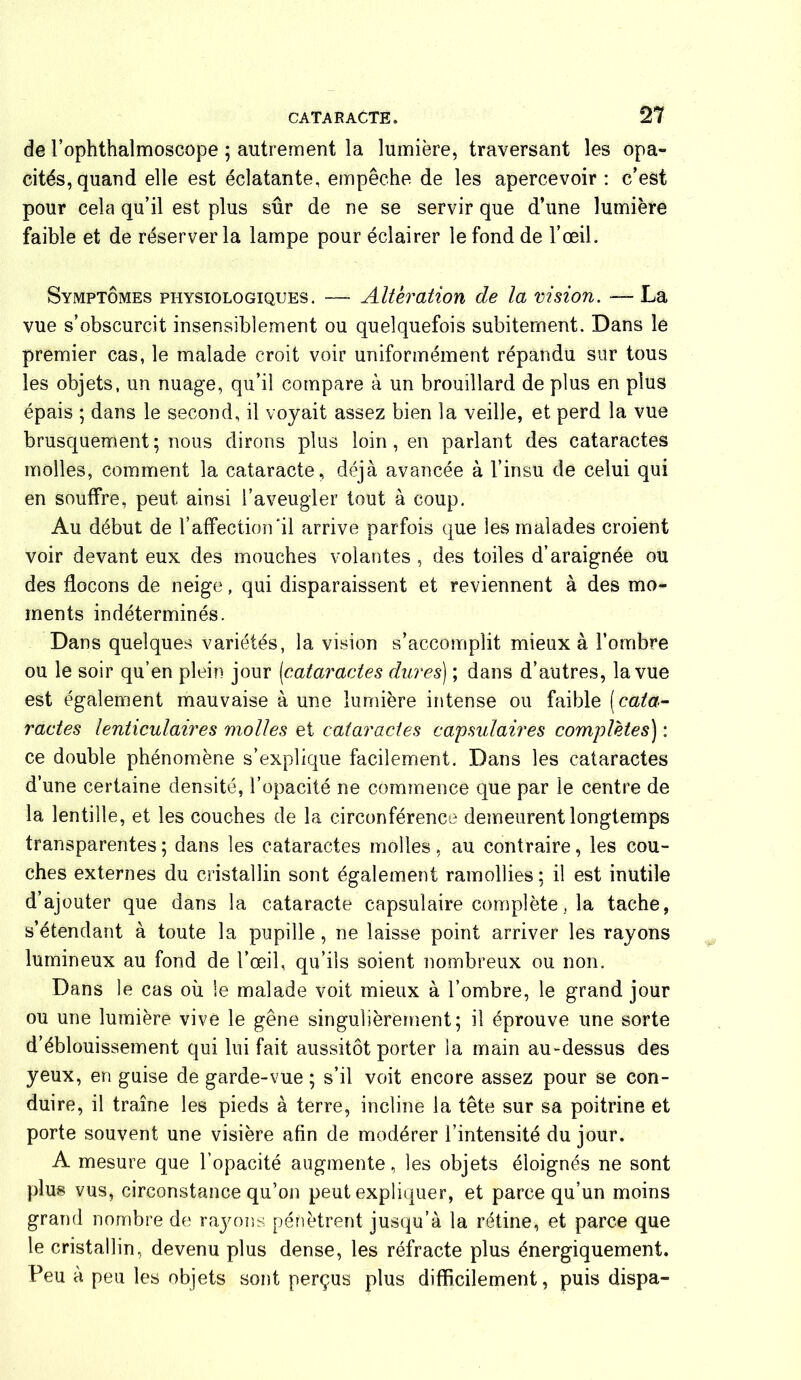 de l’ophthalmoscope ; autrement la lumière, traversant les opa- cités, quand elle est éclatante, empêche de les apercevoir : c’est pour cela qu’il est plus sûr de ne se servir que d’une lumière faible et de réserver la lampe pour éclairer le fond de l’œil. Symptômes physiologiques. — Alteration de la vision. — La vue s’obscurcit insensiblement ou quelquefois subitement. Dans le premier cas, le malade croit voir uniformément répandu sur tous les objets, un nuage, qu’il compare à un brouillard de plus en plus épais ; dans le second, il voyait assez bien la veille, et perd la vue brusquement; nous dirons plus loin , en parlant des cataractes molles, comment la cataracte, déjà avancée à l’insu de celui qui en souffre, peut ainsi l’aveugler tout à coup. Au début de l’affection‘il arrive parfois que les malades croient voir devant eux des mouches volantes , des toiles d’araignée ou des flocons de neige, qui disparaissent et reviennent à des mo- ments indéterminés. Dans quelques variétés, la vision s’accomplit mieux à l’ombre ou le soir qu’en plein jour [cataractes dures) ; dans d’autres, la vue est également mauvaise à une lumière intense ou faible (cata- ractes lenticulaires molles et cataractes capsulaires complètes) : ce double phénomène s’explique facilement. Dans les cataractes d’une certaine densité, l’opacité ne commence que par le centre de la lentille, et les couches de la circonférence demeurent longtemps transparentes; dans les cataractes molles, au contraire, les cou- ches externes du cristallin sont également ramollies; il est inutile d’ajouter que dans la cataracte capsulaire complète, la tache, s’étendant à toute la pupille, ne laisse point arriver les rayons lumineux au fond de l’œil, qu’ils soient nombreux ou non. Dans le cas où le malade voit mieux à l’ombre, le grand jour ou une lumière vive le gêne singulièrement; il éprouve une sorte d’éblouissement qui lui fait aussitôt porter la main au-dessus des yeux, en guise de garde-vue ; s’il voit encore assez pour se con- duire, il traîne les pieds à terre, incline la tête sur sa poitrine et porte souvent une visière afin de modérer l’intensité du jour. A mesure que l’opacité augmente, les objets éloignés ne sont plus vus, circonstance qu’on peut expliquer, et parce qu’un moins grand nombre de rayons pénètrent jusqu’à la rétine, et parce que le cristallin, devenu plus dense, les réfracte plus énergiquement. Feu à peu les objets sont perçus plus difficilement, puis dispa-