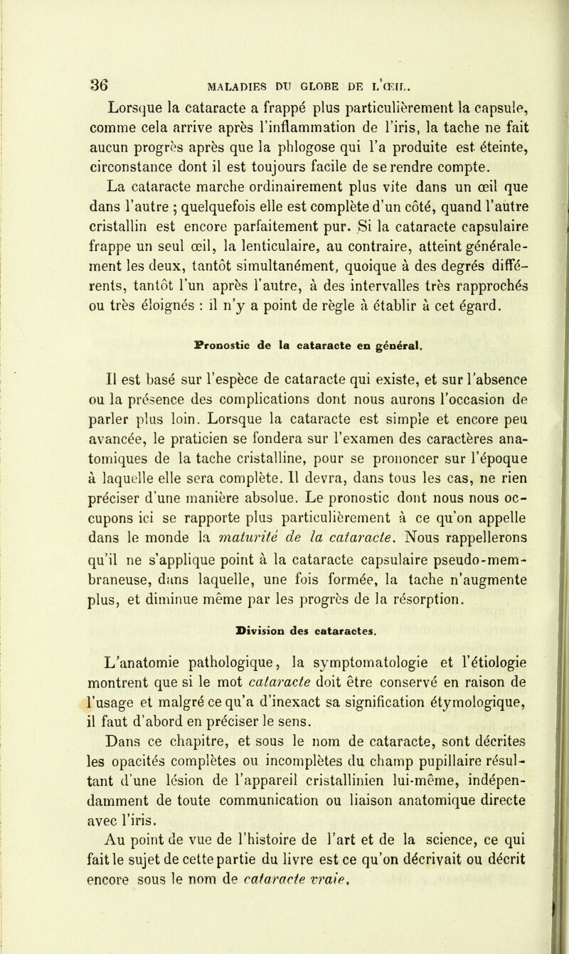 Lorsque la cataracte a frappé plus particulièrement la capsule, comme cela arrive après l’inflammation de l’iris, la tache ne fait aucun progrès après que la phlogose qui l’a produite est éteinte, circonstance dont il est toujours facile de se rendre compte. La cataracte marche ordinairement plus vite dans un œil que dans l’autre ; quelquefois elle est complète d’un côté, quand l’autre cristallin est encore parfaitement pur. Si la cataracte capsulaire frappe un seul œil, la lenticulaire, au contraire, atteint générale- ment les deux, tantôt simultanément, quoique à des degrés diffé- rents, tantôt l’un après l’autre, à des intervalles très rapprochés ou très éloignés : il n’y a point de règle à établir à cet égard. Pronostic de la cataracte en général. Il est basé sur l’espèce de cataracte qui existe, et sur l’absence ou la présence des complications dont nous aurons l’occasion de parler plus loin. Lorsque la cataracte est simple et encore peu avancée, le praticien se fondera sur l’examen des caractères ana- tomiques de la tache cristalline, pour se prononcer sur l’époque à laquelle elle sera complète. 11 devra, dans tous les cas, ne rien préciser d’une manière absolue. Le pronostic dont nous nous oc- cupons ici se rapporte plus particulièrement à ce qu’on appelle dans le monde la maturité de la cataracte. Nous rappellerons qu’il ne s’applique point à la cataracte capsulaire pseudo-mem- braneuse, dans laquelle, une fois formée, la tache n’augmente plus, et diminue même par les progrès de la résorption. Division des cataractes. L’anatomie pathologique, la symptomatologie et l’étiologie montrent que si le mot cataracte doit être conservé en raison de l’usage et malgré ce qu’a d’inexact sa signification étymologique, il faut d’abord en préciser le sens. Dans ce chapitre, et sous le nom de cataracte, sont décrites les opacités complètes ou incomplètes du champ pupillaire résul- tant d’une lésion de l’appareil cristallinien lui-même, indépen- damment de toute communication ou liaison anatomique directe avec l’iris. Au point de vue de l’histoire de l’art et de la science, ce qui fait le sujet de cette partie du livre est ce qu’on décrivait ou décrit encore sous le nom de cataracte vraie.