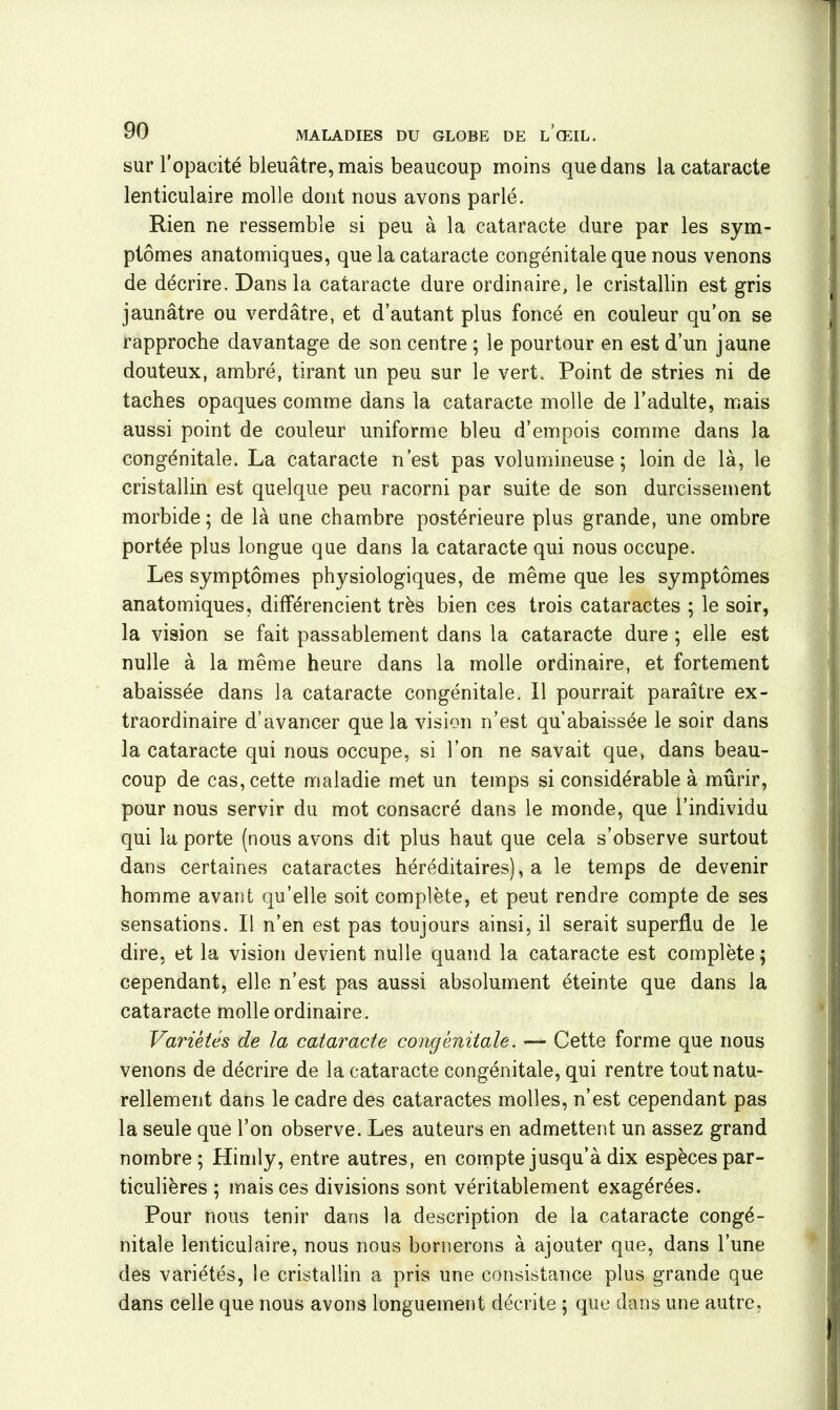 sur l’opacité bleuâtre, mais beaucoup moins que dans la cataracte lenticulaire molle dont nous avons parlé. Rien ne ressemble si peu à la cataracte dure par les sym- ptômes anatomiques, que la cataracte congénitale que nous venons de décrire. Dans la cataracte dure ordinaire, le cristallin est gris jaunâtre ou verdâtre, et d’autant plus foncé en couleur qu’on se rapproche davantage de son centre ; le pourtour en est d’un jaune douteux, ambré, tirant un peu sur le vert. Point de stries ni de taches opaques comme dans la cataracte molle de l’adulte, mais aussi point de couleur uniforme bleu d’empois comme dans la congénitale. La cataracte n’est pas volumineuse; loin de là, le cristallin est quelque peu racorni par suite de son durcissement morbide; de là une chambre postérieure plus grande, une ombre portée plus longue que dans la cataracte qui nous occupe. Les symptômes physiologiques, de même que les symptômes anatomiques, différencient très bien ces trois cataractes ; le soir, la vision se fait passablement dans la cataracte dure ; elle est nulle à la même heure dans la molle ordinaire, et fortement abaissée dans la cataracte congénitale. Il pourrait paraître ex- traordinaire d’avancer que la vision n’est qu’abaissée le soir dans la cataracte qui nous occupe, si l’on ne savait que, dans beau- coup de cas, cette maladie met un temps si considérable à mûrir, pour nous servir du mot consacré dans le monde, que l’individu qui la porte (nous avons dit plus haut que cela s’observe surtout dans certaines cataractes héréditaires), a le temps de devenir homme avant qu’elle soit complète, et peut rendre compte de ses sensations. Il n’en est pas toujours ainsi, il serait superflu de le dire, et la vision devient nulle quand la cataracte est complète; cependant, elle n’est pas aussi absolument éteinte que dans la cataracte molle ordinaire. Variétés de la cataracte congénitale. — Cette forme que nous venons de décrire de la cataracte congénitale, qui rentre tout natu- rellement dans le cadre des cataractes molles, n’est cependant pas la seule que l’on observe. Les auteurs en admettent un assez grand nombre; Himly, entre autres, en compte jusqu’à dix espèces par- ticulières ; mais ces divisions sont véritablement exagérées. Pour nous tenir dans la description de la cataracte congé- nitale lenticulaire, nous nous bornerons à ajouter que, dans l’une des variétés, le cristallin a pris une consistance plus grande que dans celle que nous avons longuement décrite ; que dans une autre,