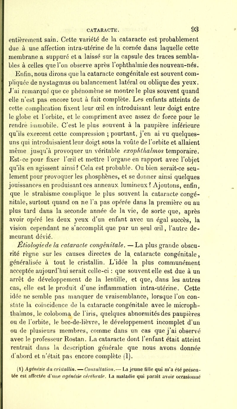 entièrement sain. Cette variété de la cataracte est probablement due à une affection intra-utérine de la cornée dans laquelle cette membrane a suppuré et a laissé sur la capsule des traces sembla- bles à celles que l’on observe après l’ophthalmie des nouveau-nés. Enfin, nous dirons que la cataracte congénitale est souvent com- pliquée de nystagmus ou balancement latéral ou oblique des yeux. J’ai remarqué que ce phénomène se montre le plus souvent quand elle n’est pas encore tout à fait complète. Les enfants atteints de cette complication fixent leur œil en introduisant leur doigt entre le globe et l’orbite, et le compriment avec assez de force pour le rendre immobile. C’est le plus souvent à la paupière inférieure qu’iis exercent cette compression ; pourtant, j’en ai vu quelques- uns qui introduisaient leur doigt sous la voûte de l’orbite et allaient même jusqu’à provoquer un véritable exophthalmos temporaire. Est-ce pour fixer l’œil et mettre l’organe en rapport avec l’objet qu’ils en agissent ainsi? Cela est probable. Ou bien serait-ce seu- lement pour provoquer les phosphènes, et se donner ainsi quelques jouissances en produisant ces anneaux lumineux? Ajoutons, enfin, que le strabisme complique le plus souvent la cataracte congé- nitale, surtout quand on ne l’a pas opérée dans la première ou au plus tard dans la seconde année de la vie, de sorte que, après avoir opéré les deux yeux d’un enfant avec un égal succès, la vision cependant ne s’accomplit que par un seul œil, l'autre de- meurant dévié. Etiologiede la cataracte congénitale. — La plus grande obscu- rité règne sur les causes directes de la cataracte congénitale, généralisée à tout le cristallin. L’idée la plus communément acceptée aujourd’hui serait celle-ci : que souvent elle est due à un arrêt de développement de la lentille, et que, dans les autres cas, elle est le produit d’une inflammation intra-utérine. Cette idée ne semble pas manquer de vraisemblance, lorsque l’on con- state la coïncidence de la cataracte congénitale avec le microph- thaimos, le coloboma de l’iris, quelques abnormités des paupières ou de l’orbite, le bec-de-lièvre, le développement incomplet d’un ou de plusieurs membres, comme dans un cas que j’ai observé avec le professeur Rostan. La cataracte dont l’enfant était atteint rentrait dans la description générale que nous avons donnée d’abord et n’était pas encore complète (1). (1) Agénésie du cristallin. —Consultation.— La jeune tille qui m’a été présen- tée est affectée d’une agénésie cérébrale. La maladie qui paraît avoir occasionné