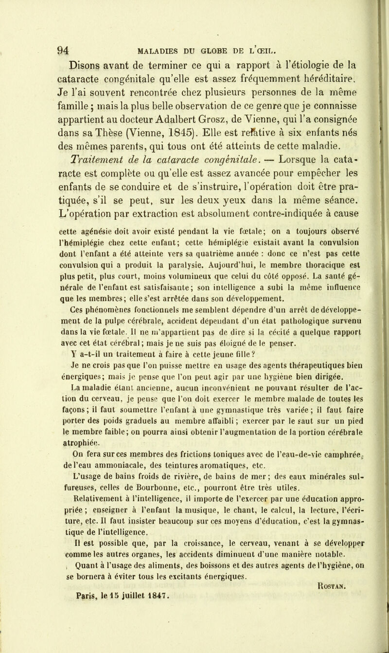 Disons avant de terminer ce qui a rapport à l’étiologie de la cataracte congénitale qu’elle est assez fréquemment héréditaire. Je l’ai souvent rencontrée chez plusieurs personnes de la même famille ; mais la plus belle observation de ce genre que je connaisse appartient au docteur Adalbert Grosz, de Vienne, qui l’a consignée dans sa Thèse (Vienne, 1845). Elle est refative à six enfants nés des mêmes parents, qui tous ont été atteints de cette maladie. Traitement de la cataracte congénitale. — Lorsque la cata- racte est complète ou qu’elle est assez avancée pour empêcher les enfants de se conduire et de s’instruire, l’opération doit être pra- tiquée, s’il se peut, sur les deux yeux dans la même séance. L’opération par extraction est absolument contre-indiquée à cause cette agénésie doit avoir existé pendant la vie fœtale; on a toujours observé l’hémiplégie chez cette enfant; cette hémiplégie existait avant la convulsion dont l’enfant a été atteinte vers sa quatrième année : donc ce n’est pas cette convulsion qui a produit la paralysie. Aujourd’hui, le membre thoracique est plus petit, plus court, moins volumineux que celui du côté opposé. La santé gé- nérale de l’enfant est satisfaisante; son intelligence a subi la même influence que les membres; elle s’est arrêtée dans son développement. Ces phénomènes fonctionnels me semblent dépendre d’un arrêt de développe- ment de la pulpe cérébrale, accident dépendant d’un état pathologique survenu dans la vie fœtale. Il ne m’appartient pas de dire si la cécité a quelque rapport avec cet état cérébral ; mais je ne suis pas éloigné de le penser. Y a-t-il un traitement à faire à cette jeune fille? Je ne crois pas que l’on puisse mettre en usage des agents thérapeutiques bien énergiques; mais je pense que l’on peut agir par une hygiène bien dirigée. La maladie étant ancienne, aucun inconvénient ne pouvant résulter de l’ac- tion du cerveau, je pense que l’on doit exercer le membre malade de toutes les façons; il faut soumettre l’enfant à une gymnastique très variée; il faut faire porter des poids graduels au membre affaibli ; exercer par le saut sur un pied le membre faible; on pourra ainsi obtenir l’augmentation de la portion cérébrale atrophiée. On fera sur ces membres des frictions toniques avec de l’eau-de-vie camphréeÿ de l’eau ammoniacale, des teintures aromatiques, etc. L’usage de bains froids de rivière, de bains de mer ; des eaux minérales sul- fureuses, celles de Bourbonne, etc., pourront être très utiles. Relativement à l’intelligence, il importe de l’exercer par une éducation appro- priée ; enseigner à l’enfant la musique, le chant, le calcul, la lecture, l’écri- ture, etc. Il faut insister beaucoup sur ces moyens d’éducation, c’est la gymnas- tique de l’intelligence. Il est possible que, par la croissance, le cerveau, venant à se développer comme les autres organes, les accidents diminuent d’une manière notable. -, Quant à l’usage des aliments, des boissons et des autres agents de l’hygiène, on se bornera à éviter tous les excitants énergiques. Paris, le 15 juillet 1847. Rostan.