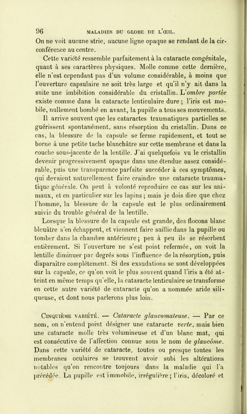 On ne voit aucune strie, aucune ligne opaque se rendant de la cir- conférence au centre. Cette variété ressemble parfaitement à la cataracte congénitale, quant à ses caractères physiques. Molle comme cette dernière, elle n’est cependant pas d’un volume considérable, à moins que l’ouverture capsulaire ne soit très large et qu’il n’y ait dans la suite une imbibition considérable du cristallin. L'ombre 'portée existe comme dans la cataracte lenticulaire dure ; l’iris est mo- bile, nullement bombé en avant, la pupille a tousses mouvements. Il arrive souvent que les cataractes traumatiques partielles se guérissent spontanément, sans résorption du cristallin. Dans ce cas, la blessure de la capsule se ferme rapidement, et tout se borne à une petite tache blanchâtre sur cette membrane et dans la couche sous-jacente de la lentille. J’ai quelquefois vu le cristallin devenir progressivement opaque dans une étendue assez considé- rable, puis une transparence parfaite succéder à ces symptômes, qui devaient naturellement faire craindre une cataracte trauma- tique générale. On peut à volonté reproduire ce cas sur les ani- maux, et en particulier sur les lapins ; mais je dois dire que chez l’homme, la blessure de la capsule est le plus ordinairement suivie du trouble général de la lentille. Lorsque la blessure de la capsule est grande, des flocons blanc bleuâtre s’en échappent, et viennent faire saillie dans la pupille ou tomber dans la chambre antérieure ; peu à peu ils se résorbent entièrement. Si l’ouverture ne s’est point refermée, on voit la lentille diminuer par degrés sous l’influence de la résorption, puis disparaître complètement. Si des exsudations se sont développées sur la capsule, ce qu’on voit le plus souvent quand l’iris a été at- teint en même temps qu’elle, la cataracte lenticulaire se transforme en cette autre variété de cataracte qu’on a nommée aride sili- queuse, et dont nous parlerons plus loin. Cinquième variété. — Cataracte glaucomateuse. — Par ce nom, on n’entend point désigner une cataracte verte, mais bien une cataracte molle très volumineuse et d’un blanc mat, qui est consécutive de l’affection connue sous le nom de glaucome. Dans cette variété de cataracte, toutes ou presque toutes les membranes oculaires se trouvent avoir subi les altérations notables qu’on rencontre toujours dans la maladie qui l’a précédée. La pupille est immobile, irrégulière; l’iris, décoloré et