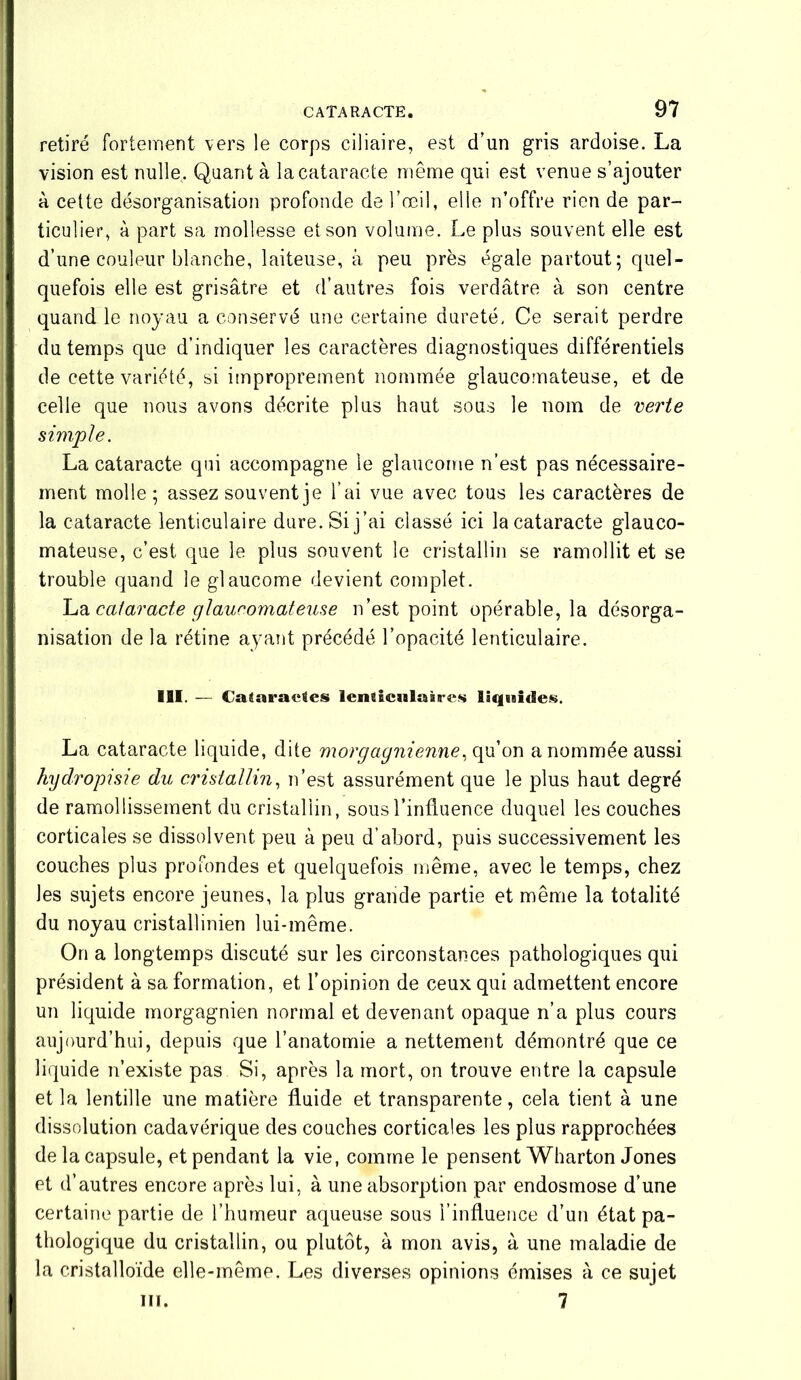 retiré fortement vers le corps ciliaire, est d’un gris ardoise. La vision est nulle. Quant à la cataracte même qui est venue s’ajouter à cette désorganisation profonde de l’œil, elle n’offre rien de par- ticulier, à part sa mollesse et son volume. Le plus souvent elle est d’une couleur blanche, laiteuse, à peu près égale partout; quel- quefois elle est grisâtre et d’autres fois verdâtre à son centre quand le noyau a conservé une certaine dureté, Ce serait perdre du temps que d’indiquer les caractères diagnostiques différentiels de cette variété, si improprement nommée glaucomateuse, et de celle que nous avons décrite plus haut sous le nom de verte simple. La cataracte qui accompagne le glaucome n’est pas nécessaire- ment molle; assez souvent je l’ai vue avec tous les caractères de la cataracte lenticulaire dure. Si j’ai classé ici la cataracte glauco- mateuse, c’est que le plus souvent le cristallin se ramollit et se trouble quand le glaucome devient complet. La cataracte glaucomateuse n’est point opérable, la désorga- nisation de la rétine ayant précédé l’opacité lenticulaire. III. — Cataractes lenticulaires liquides. La cataracte liquide, dite morgagnienne, qu’on a nommée aussi hydropisie du cristallin, n’est assurément que le plus haut degré de ramollissement du cristallin, sous l’influence duquel les couches corticales se dissolvent peu à peu d’abord, puis successivement les couches plus profondes et quelquefois même, avec le temps, chez les sujets encore jeunes, la plus grande partie et même la totalité du noyau cristallinien lui-même. On a longtemps discuté sur les circonstances pathologiques qui président à sa formation, et l’opinion de ceux qui admettent encore un liquide morgagnien normal et devenant opaque n’a plus cours aujourd’hui, depuis que l’anatomie a nettement démontré que ce liquide n’existe pas Si, après la mort, on trouve entre la capsule et la lentille une matière fluide et transparente, cela tient à une dissolution cadavérique des couches corticales les plus rapprochées de la capsule, et pendant la vie, comme le pensent Wharton Jones et d’autres encore après lui, à une absorption par endosmose d’une certaine partie de l’humeur aqueuse sous l’influence d’un état pa- thologique du cristallin, ou plutôt, à mon avis, à une maladie de la cristalloïde elle-même. Les diverses opinions émises à ce sujet ni. 7