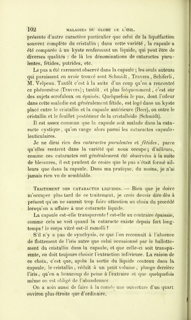 présente d’autre caractère particulier que celui de la liquéfaction souvent complète du cristallin ; dans cette variété , la capsule a été comparée à un kyste renfermant un liquide, qui peut être de diverses qualités : de là les dénominations de cataractes puru- lentes, fétides, putrides, etc. Le pus a été rarement observé dans la capsule ; les seuls auteurs qui paraissent en avoir trouvé sont Schmidt, Travers, Schiferli, M. Velpeau. Tantôt c’est à la suite d’un coup qu’on a rencontré ce phénomène (Travers); tantôt. et plus fréquemment, c’est sur des sujets scrofuleux ou épuisés. Quelquefois le pus, dont l’odeur dans cette maladie est généralement fétide, est logé dans un kyste placé entre le cristallin et la capsule antérieure (Beer), ou entre le cristallin et le feuillet postérieur delà cristalloïde (Schmidt). Il est assez commun que la capsule soit malade dans la cata- racte cystique, qu’on range alors parmi les cataractes capsulo- lenticul aires. Je ne dirai rien des cataractes 'purulentes et fétides, parce qu’elles rentrent dans la variété qui nous occupe; d’ailleurs, comme ces cataractes ont généralement été observées à la suite de blessures, il est prudent de croire que le pus s’était formé ail- leurs que dans la capsule. Dans ma pratique, du moins, je n’ai jamais rien vu de semblable. Traitement des cataractes liquides. — Bien que je doive m’occuper plus tard de ce traitement, je crois devoir dire dès à présent qu’on ne saurait trop faire attention au choix du procédé lorsqu’on a affaire à une cataracte liquide. La capsule est-elle transparentei est-elle au contraire épaissie, comme cela se voit quand la cataracte existe depuis fort long- temps l le corps vitré est-il ramolli ? S’il n’y a pas de synchysis, ce que l’on reconnaît à l'absence de flottement de l’iris autre que celui occasionné par le ballotte- ment du cristallin dans la capsule, et que celle-ci soit transpa- rente, on doit toujours choisir l’extraction inférieure. La raison de ce choix, c’est que, après la sortie du liquide contenu dans la capsule, le cristallin , réduit à un petit volume , plonge derrière l’iris , qu’on a beaucoup de peine à l’extraire et que quelquefois même on est obligé de l’abandonner. On a soin aussi de faire à la cornée une ouverture d’un quart environ plus étroite que d’ordinaire.