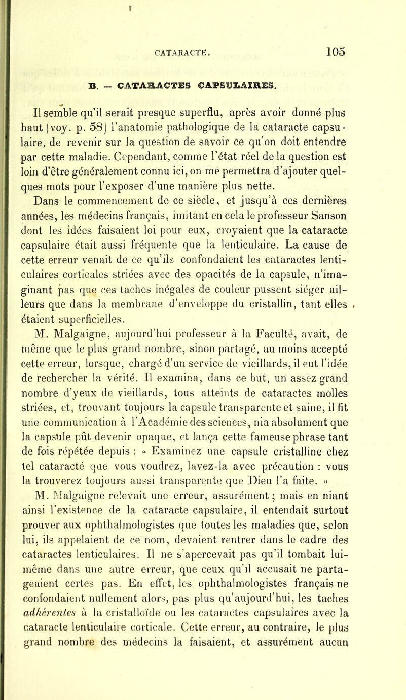 ï CATARACTE, 105 B. - CATARACTES CAPSULAIRES. Il semble qu’il serait presque superflu, après avoir donné plus haut (voy. p. 58) l’anatomie pathologique de la cataracte capsu- laire, de revenir sur la question de savoir ce qu’on doit entendre par cette maladie. Cependant, comme l’état réel delà question est loin d’être généralement connu ici, on me permettra d’ajouter quel- ques mots pour l’exposer d’une manière plus nette. Dans le commencement de ce siècle, et jusqu’à ces dernières années, les médecins français, imitant en cela le professeur Sanson dont les idées faisaient loi pour eux, croyaient que la cataracte capsulaire était aussi fréquente que la lenticulaire. La cause de cette erreur venait de ce qu’ils confondaient les cataractes lenti- culaires corticales striées avec des opacités de la capsule, n’ima- ginant pas que ces taches inégales de couleur pussent siéger ail- leurs que dans la membrane d’enveloppe du cristallin, tant elles ► étaient superficielles. M. Malgaigne, aujourd’hui professeur à la Faculté, avait, de même que le plus grand nombre, sinon partagé, au moins accepté cette erreur, lorsque, chargé d’un service de vieillards, il eut l’idée de rechercher la vérité. Il examina, dans ce but, un assez grand nombre d’yeux de vieillards, tous atteints de cataractes molles striées, et, trouvant toujours la capsule transparente et saine, il fit une communication à l’Académie des sciences, nia absolument que la capside pût devenir opaque, et lança cette fameuse phrase tant de fois répétée depuis : « Examinez une capsule cristalline chez tel cataracte que vous voudrez, lavez-îa avec précaution : vous la trouverez toujours aussi transparente que Dieu l’a faite. » M. Malgaigne relevait une erreur, assurément ; mais en niant ainsi l’existence de la cataracte capsulaire, il entendait surtout prouver aux ophthalmologistes que toutes les maladies que, selon lui, ils appelaient de ce nom, devaient rentrer dans le cadre des cataractes lenticulaires. Il ne s’apercevait pas qu’il tombait lui- même dans une autre erreur, que ceux qu’d accusait ne parta- geaient certes pas. En effet, les ophthalmologistes français ne confondaient nullement alors, pas plus qu’aujourd’hui, les taches adhérentes à la cristalloïde ou les cataractes capsulaires avec la cataracte lenticulaire corticale. Cette erreur, au contraire, Je plus grand nombre des médecins la faisaient, et assurément aucun