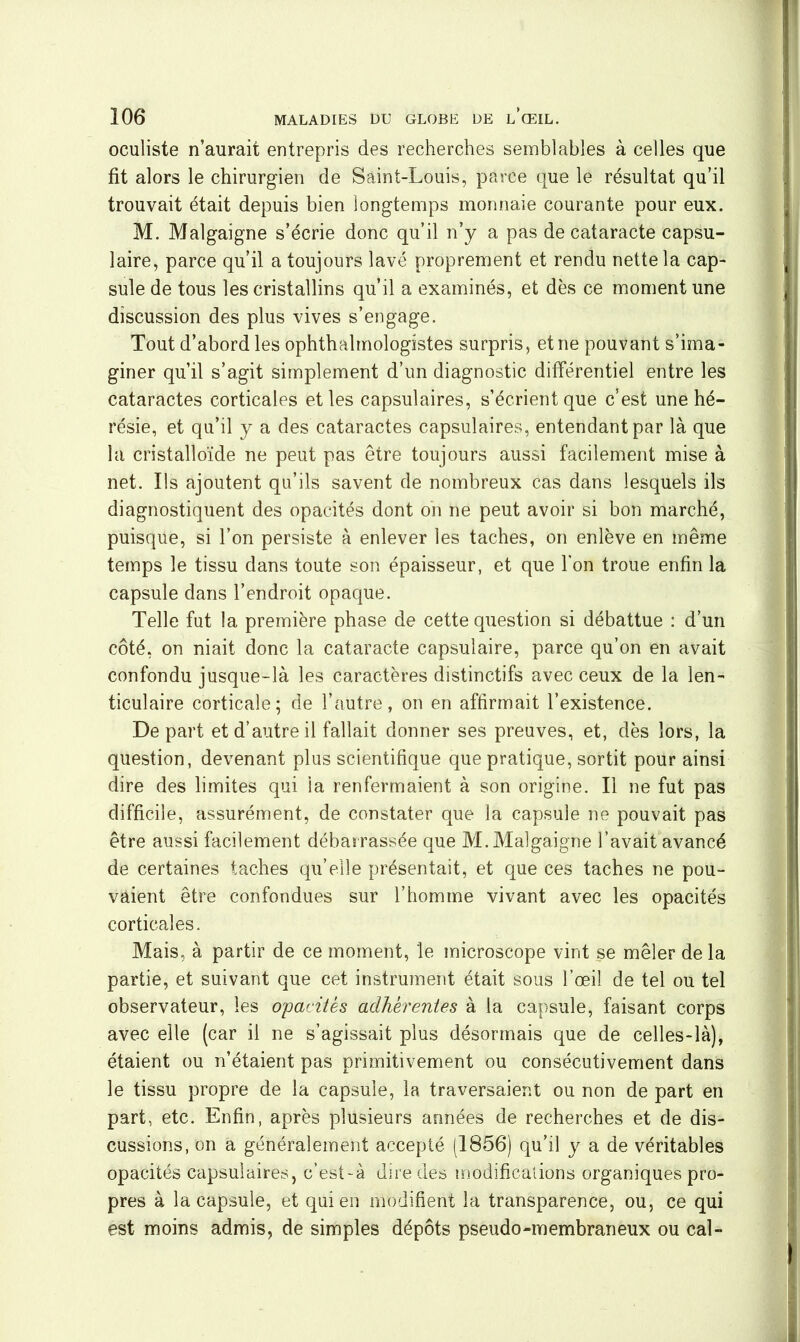 oculiste n’aurait entrepris des recherches semblables à celles que fit alors le chirurgien de Saint-Louis, parce que le résultat qu’il trouvait était depuis bien longtemps monnaie courante pour eux. M. Malgaigne s’écrie donc qu’il n’y a pas de cataracte capsu- laire, parce qu’il a toujours lavé proprement et rendu nette la cap- sule de tous les cristallins qu’il a examinés, et dès ce moment une discussion des plus vives s’engage. Tout d’abord les ophthalmologistes surpris, et ne pouvant s’ima- giner qu’il s’agit simplement d’un diagnostic différentiel entre les cataractes corticales et les capsulaires, s’écrient que c’est une hé- résie, et qu’il y a des cataractes capsulaires, entendant par là que la cristalloïde ne peut pas être toujours aussi facilement mise à net. Ils ajoutent qu’ils savent de nombreux cas dans lesquels ils diagnostiquent des opacités dont on ne peut avoir si bon marché, puisque, si l’on persiste à enlever les taches, on enlève en même temps le tissu dans toute son épaisseur, et que l'on troue enfin la capsule dans l’endroit opaque. Telle fut la première phase de cette question si débattue : d’un côté, on niait donc la cataracte capsulaire, parce qu’on en avait confondu jusque-là les caractères distinctifs avec ceux de la len- ticulaire corticale; de l’autre, on en affirmait l’existence. Départ et d’autre il fallait donner ses preuves, et, dès lors, la question, devenant plus scientifique que pratique, sortit pour ainsi dire des limites qui la renfermaient à son origine. Il ne fut pas difficile, assurément, de constater que la capsule ne pouvait pas être aussi facilement débarrassée que M. Malgaigne l’avait avancé de certaines taches qu’elle présentait, et que ces taches ne pou- vaient être confondues sur l’homme vivant avec les opacités corticales. Mais, à partir de ce moment, le microscope vint se mêler de la partie, et suivant que cet instrument était sous l’œil de tel ou tel observateur, les opacités adhérentes à la capsule, faisant corps avec elle (car il ne s’agissait plus désormais que de celles-là), étaient ou n’étaient pas primitivement ou consécutivement dans le tissu propre de la capsule, la traversaient ou non de part en part, etc. Enfin, après plusieurs années de recherches et de dis- cussions, on a généralement accepté (1856) qu’il y a de véritables opacités capsulaires, c’est-à dire des modifications organiques pro- pres à la capsule, et qui en modifient la transparence, ou, ce qui est moins admis, de simples dépôts pseudo-membraneux ou cal-