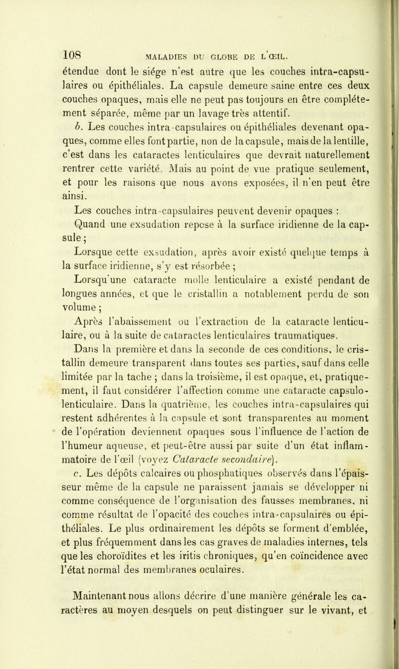 étendue dont le siège n’est autre que les couches intra-capsu- laires ou épithéliales. La capsule demeure saine entre ces deux couches opaques, mais elle ne peut pas toujours en être complète- ment séparée, même par un lavage très attentif. b. Les couches intra-capsulaires ou épithéliales devenant opa- ques, comme elles fontpartie, non de lacapsule, mais de la lentille, c’est dans les cataractes lenticulaires que devrait naturellement rentrer cette variété. Mais au point de vue pratique seulement, et pour les raisons que nous avons exposées, il n’en peut être ainsi. Les couches intra-capsulaires peuvent devenir opaques : Quand une exsudation repose à la surface iridienne de la cap- sule ; Lorsque cette exsudation, après avoir existé quelque temps à la surface iridienne, s’y est résorbée ; Lorsqu'une cataracte molle lenticulaire a existé pendant de longues années, et que le cristallin a notablement perdu de son volume ; Après l’abaissement ou l’extraction de la cataracte lenticu- laire, ou à la suite de cataractes lenticulaires traumatiques. Dans la première et dans la seconde de ces conditions, le cris- tallin demeure transparent dans toutes ses parties, sauf dans celle limitée par la tache ; dans la troisième, il est opaque, et, pratique- ment, il faut considérer l’affection comme une cataracte capsulo- lenticulaire. Dans la quatrième, les couches intra-capsulaires qui restent adhérentes à la cnpsule et sont transparentes au moment de l’opération deviennent opaques sous l’influence de l’action de l’humeur aqueuse, et peut-être aussi par suite d’un état inflam- matoire de l'œil (voyez Cataracte secondaire). c. Les dépôts calcaires ou phosphatiques observés dans l’épais- seur même de la capsule ne paraissent jamais se développer ni comme conséquence de l’organisation des fausses membranes, ni comme résultat de l’opacité des couches intra-capsulaires ou épi- théliales. Le plus ordinairement les dépôts se forment d’emblée, et plus fréquemment dans les cas graves de maladies internes, tels que les choroïdites et les iritis chroniques, qu’en coïncidence avec l’état normal des membranes oculaires. Maintenant nous allons décrire d’une manière générale les ca- ractères au moyen desquels on peut distinguer sur le vivant, et