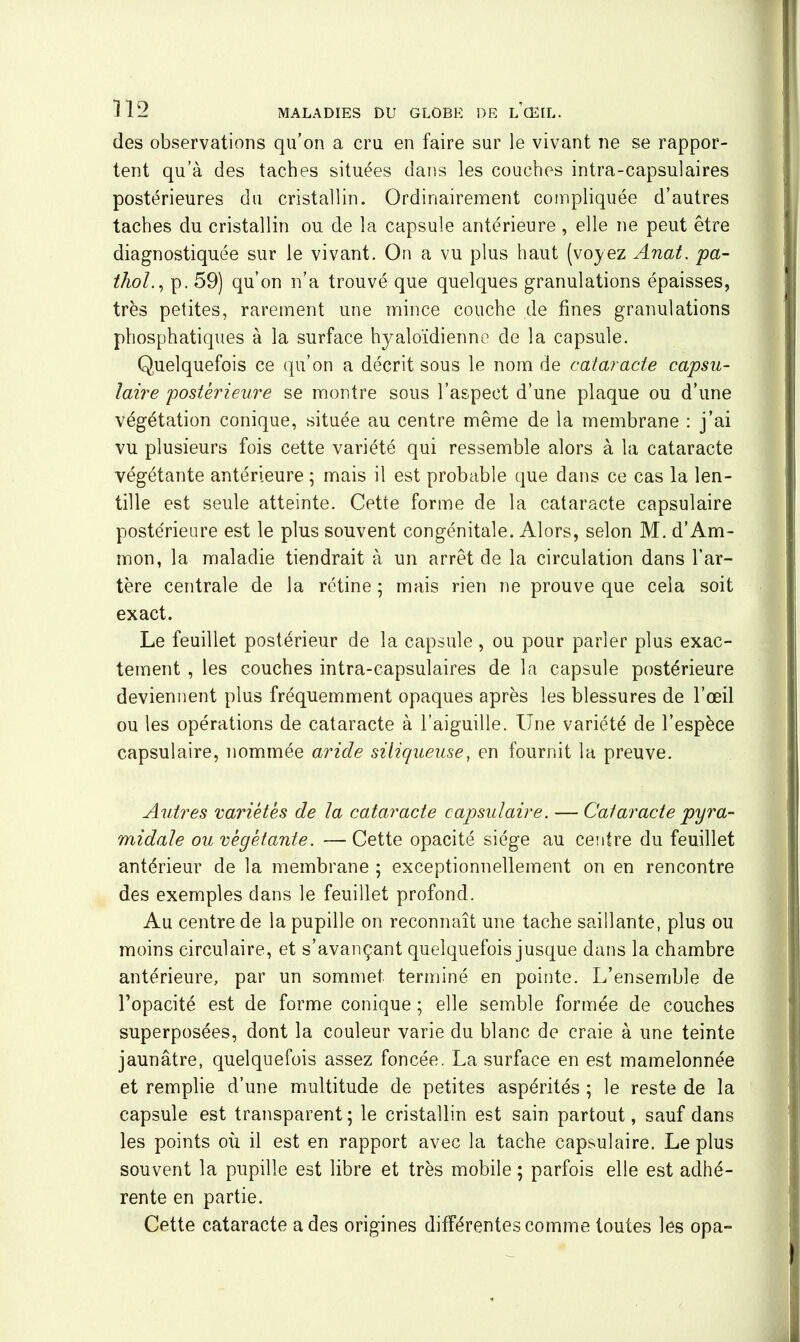 des observations qu’on a cru en faire sur le vivant ne se rappor- tent qu’à des taches situées dans les couches intra-capsuîaires postérieures du cristallin. Ordinairement compliquée d’autres taches du cristallin ou de la capsule antérieure , elle ne peut être diagnostiquée sur le vivant. On a vu plus haut (voyez Anat. pa- thol., p. 59) qu’on n’a trouvé que quelques granulations épaisses, très petites, rarement une mince couche de fines granulations phosphatiques à la surface hyaloïdienne de la capsule. Quelquefois ce qu’on a décrit sous le nom de cataracte capsu- laire postérieure se montre sous l’aspect d’une plaque ou d’une végétation conique, située au centre même de la membrane : j’ai vu plusieurs fois cette variété qui ressemble alors à la cataracte végétante antérieure ; mais il est probable que dans ce cas la len- tille est seule atteinte. Cette forme de la cataracte capsulaire postérieure est le plus souvent congénitale. Alors, selon M. d’Am- mon, la maladie tiendrait à un arrêt de la circulation dans l’ar- tère centrale de la rétine ; mais rien ne prouve que cela soit exact. Le feuillet postérieur de la capsule, ou pour parler plus exac- tement , les couches intra-capsulaires de la capsule postérieure deviennent plus fréquemment opaques après les blessures de l’œil ou les opérations de cataracte à l’aiguille. Une variété de l’espèce capsulaire, nommée aride siliqueuse, en fournit la preuve. Autres variétés de la cataracte capsulaire. — Cataracte pyra- midale ou végétante. —Cette opacité siège au centre du feuillet antérieur de la membrane ; exceptionnellement on en rencontre des exemples dans le feuillet profond. Au centre de la pupille on reconnaît une tache saillante, plus ou moins circulaire, et s’avançant quelquefois jusque dans la chambre antérieure, par un sommet terminé en pointe. L’ensemble de l’opacité est de forme conique ; elle semble formée de couches superposées, dont la couleur varie du blanc de craie à une teinte jaunâtre, quelquefois assez foncée. La surface en est mamelonnée et remplie d’une multitude de petites aspérités ; le reste de la capsule est transparent ; le cristallin est sain partout, sauf dans les points où il est en rapport avec la tache capsulaire. Le plus souvent la pupille est libre et très mobile ; parfois elle est adhé- rente en partie. Cette cataracte a des origines différentes comme toutes les opa-