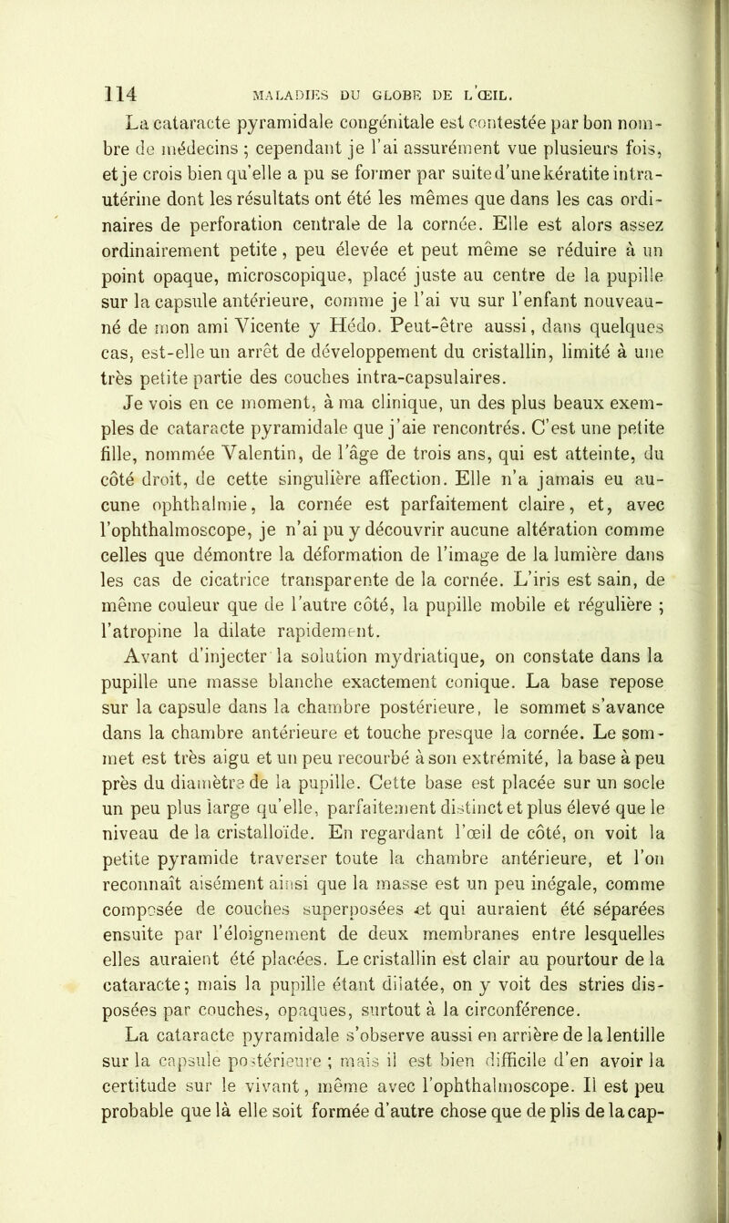 La cataracte pyramidale congénitale est contestée par bon nom- bre de médecins ; cependant je l’ai assurément vue plusieurs fois, et je crois bien qu’elle a pu se former par suite d’une kératite intra- utérine dont les résultats ont été les mêmes que dans les cas ordi- naires de perforation centrale de la cornée. Elle est alors assez ordinairement petite, peu élevée et peut même se réduire à un point opaque, microscopique, placé juste au centre de la pupille sur la capsule antérieure, comme je l’ai vu sur l’enfant nouveau- né de mon ami Yicente y Hédo. Peut-être aussi, dans quelques cas, est-elle un arrêt de développement du cristallin, limité à une très petite partie des couches intra-capsulaires. Je vois en ce moment, à ma clinique, un des plus beaux exem- ples de cataracte pyramidale que j’aie rencontrés. C’est une petite fille, nommée Valentin, de l’âge de trois ans, qui est atteinte, du côté droit, de cette singulière affection. Elle n’a jamais eu au- cune ophthalmie, la cornée est parfaitement claire, et, avec l’ophthalmoscope, je n’ai pu y découvrir aucune altération comme celles que démontre la déformation de l’image de la lumière dans les cas de cicatrice transparente de la cornée. L’iris est sain, de même couleur que de l’autre côté, la pupille mobile et régulière ; l’atropine la dilate rapidement. Avant d’injecter la solution mydriatique, on constate dans la pupille une masse blanche exactement conique. La base repose sur la capsule dans la chambre postérieure, le sommet s’avance dans la chambre antérieure et touche presque la cornée. Le som- met est très aigu et un peu recourbé à son extrémité, la base à peu près du diamètre de la pupille. Cette base est placée sur un socle un peu plus large qu’elle, parfaitement distinct et plus élevé que le niveau de la cristalloïde. En regardant l’œil de côté, on voit la petite pyramide traverser toute la chambre antérieure, et l’on reconnaît aisément ainsi que la masse est un peu inégale, comme composée de couches superposées et qui auraient été séparées ensuite par l’éloignement de deux membranes entre lesquelles elles auraient été placées. Le cristallin est clair au pourtour de la cataracte; mais la pupille étant dilatée, on y voit des stries dis- posées par couches, opaques, surtout à la circonférence. La cataracte pyramidale s’observe aussi en arrière de la lentille sur la capsule postérieure ; mais il est bien difficile d’en avoir la certitude sur le vivant, même avec l’ophthalmoscope. Il est peu probable que là elle soit formée d’autre chose que de plis de la cap-