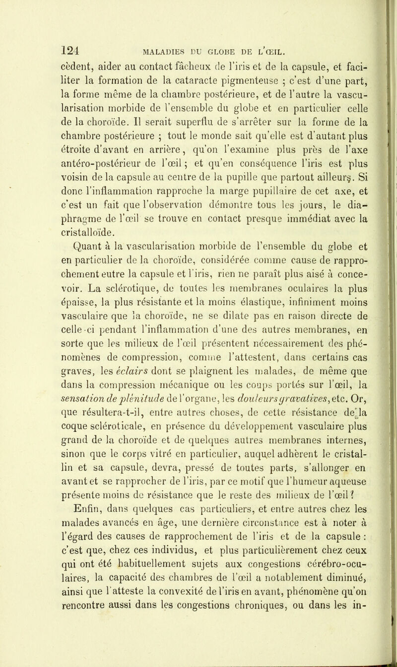 cèdent, aider au contact fâcheux de l’iris et de la capsule, et faci- liter la formation de la cataracte pigmenteuse ; c’est d’une part, la forme même de la chambre postérieure, et de l’autre la vascu- larisation morbide de l’ensemble du globe et en particulier celle de la choroïde. Il serait superflu de s’arrêter sur la forme de la chambre postérieure ; tout le monde sait qu’elle est d’autant plus étroite d’avant en arrière, qu’on l’examine plus près de l’axe antéro-postérieur de l’œil ; et qu’en conséquence l’iris est plus voisin de la capsule au centre de la pupille que partout ailleurs. Si donc l’inflammation rapproche la marge pupillaire de cet axe, et c’est un fait que l’observation démontre tous les jours, le dia- phragme de l’œil se trouve en contact presque immédiat avec la cristalloïde. Quant à la vascularisation morbide de l’ensemble du globe et en particulier de la choroïde, considérée comme cause de rappro- chement eutre la capsule et l’iris, rien ne paraît plus aisé à conce- voir. La sclérotique, de toutes les membranes oculaires la plus épaisse, la plus résistante et la moins élastique, infiniment moins vasculaire que la choroïde, ne se dilate pas en raison directe de celle-ci pendant l’inflammation d’une des autres membranes, en sorte que les milieux de l’œil présentent nécessairement des phé- nomènes de compression, comme l’attestent, dans certains cas graves, les éclairs dont se plaignent les malades, de même que dans la compression mécanique ou les coups portés sur l’œil, la sensation de plénitude de l’organe, les douleursyravatives, etc. Or, que résultera-t-il, entre autres choses, de cette résistance délia coque scléroticale, en présence du développement vasculaire plus grand de la choroïde et de quelques autres membranes internes, sinon que le corps vitré en particulier, auquel adhèrent le cristal- lin et sa capsule, devra, pressé de toutes parts, s’allonger en avant et se rapprocher de l’iris, par ce motif que l’humeur aqueuse présente moins de résistance que le reste des milieux de l’œil? Enfin, dans quelques cas particuliers, et entre autres chez les malades avancés en âge, une dernière circonstance est à noter à l’égard des causes de rapprochement de l’iris et de la capsule : c’est que, chez ces individus, et plus particulièrement chez ceux qui ont été habituellement sujets aux congestions cérébro-ocu- laires, la capacité des chambres de l’œil a notablement diminué, ainsi que l’atteste la convexité de l’iris en avant, phénomène qu’on rencontre aussi dans les congestions chroniques, ou dans les in-